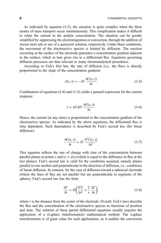 As indicated by equation (1-3), the situation is quite complex when the three
modes of mass transport occur simultaneously. This complication makes it dif®cult
to relate the current to the analyte concentration. The situation can be greatly
simpli®ed by suppressing the electromigration or convection, through the addition of
excess inert salt or use of a quiescent solution, respectively. Under these conditions,
the movement of the electroactive species is limited by diffusion. The reaction
occurring at the surface of the electrode generates a concentration gradient adjacent
to the surface, which in turn gives rise to a diffusional ¯ux. Equations governing
diffusion processes are thus relevant to many electroanalytical procedures.
According to Fick's ®rst law, the rate of diffusion (i.e., the ¯ux) is directly
proportional to the slope of the concentration gradient:
J…x; t† ˆ ÀD
@C…x; t†
@x
…1-5†
Combination of equations (1-4) and (1-5) yields a general expression for the current
response:
i ˆ nFAD
@C…x; t†
@x
…1-6†
Hence, the current (at any time) is proportional to the concentration gradient of the
electroactive species. As indicated by the above equations, the diffusional ¯ux is
time dependent. Such dependence is described by Fick's second law (for linear
diffusion):
@C…x; t†
@t
ˆ D
@2
C…x; t†
@x2
…1-7†
This equation re¯ects the rate of change with time of the concentration between
parallel planes at points x and (x ‡ dx) (which is equal to the difference in ¯ux at the
two planes). Fick's second law is valid for the conditions assumed, namely planes
parallel to one another and perpendicular to the direction of diffusion, i.e., conditions
of linear diffusion. In contrast, for the case of diffusion toward a spherical electrode
(where the lines of ¯ux are not parallel but are perpendicular to segments of the
sphere), Fick's second law has the form
@C
@t
ˆ D
@2
C
@r2
‡
2
r
@C
@r
 
…1-8†
where r is the distance from the center of the electrode. Overall, Fick's laws describe
the ¯ux and the concentration of the electroactive species as functions of position
and time. The solution of these partial differential equations usually requires the
application of a (Laplace transformation) mathematical method. The Laplace
transformation is of great value for such applications, as it enables the conversion
6 FUNDAMENTAL CONCEPTS
 