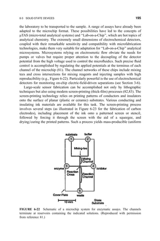 the laboratory to be transported to the sample. A range of assays have already been
adapted to the microchip format. These possibilities have led to the concepts of
mTAS (micro-total analytical systems) and ``Lab-on-a-Chip'', which are hot topics of
analytical chemistry. The extremely small dimensions of electrochemical detectors,
coupled with their remarkable sensitivity and compatibility with microfabrication
technologies, make them very suitable for adaptation for ``Lab-on-a-Chip'' analytical
microsystems. Microsystems relying on electrosmotic ¯ow obviate the needs for
pumps or valves but require proper attention to the decoupling of the detector
potential from the high voltage used to control the micro¯uidics. Such precise ¯uid
control is accomplished by regulating the applied potentials at the terminus of each
channel of the microchip (81). The channel networks of these chips include mixing
tees and cross intersections for mixing reagents and injecting samples with high
reproducibility (e.g., Figure 6-22). Particularly powerful is the use of electrochemical
detectors for monitoring on-chip electric-®eld-driven separations (see Section 3-6).
Large-scale sensor fabrication can be accomplished not only by lithographic
techniques but also using modern screen-printing (thick-®lm) processes (82,83). The
screen-printing technology relies on printing patterns of conductors and insulators
onto the surface of planar (plastic or ceramic) substrates. Various conducting and
insulating ink materials are available for this task. The screen-printing process
involves several steps (as illustrated in Figure 6-23 for the fabrication of carbon
electrodes), including placement of the ink onto a patterned screen or stencil,
followed by forcing it through the screen with the aid of a squeegee, and
drying=curing the printed patterns. Such a process yields mass-producible (uniform
FIGURE 6-22 Schematic of a microchip system for enzymatic assays. The channels
terminate at reservoirs containing the indicated solutions. (Reproduced with permission
from reference 81.)
6-3 SOLID-STATE DEVICES 195
 