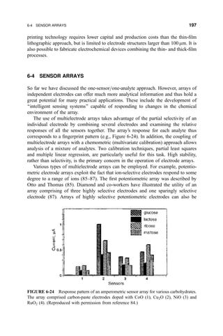 printing technology requires lower capital and production costs than the thin-®lm
lithographic approach, but is limited to electrode structures larger than 100 mm. It is
also possible to fabricate electrochemical devices combining the thin- and thick-®lm
processes.
6-4 SENSOR ARRAYS
So far we have discussed the one-sensor=one-analyte approach. However, arrays of
independent electrodes can offer much more analytical information and thus hold a
great potential for many practical applications. These include the development of
``intelligent sensing systems'' capable of responding to changes in the chemical
environment of the array.
The use of multielectrode arrays takes advantage of the partial selectivity of an
individual electrode by combining several electrodes and examining the relative
responses of all the sensors together. The array's response for each analyte thus
corresponds to a ®ngerprint pattern (e.g., Figure 6-24). In addition, the coupling of
multielectrode arrays with a chemometric (multivariate calibration) approach allows
analysis of a mixture of analytes. Two calibration techniques, partial least squares
and multiple linear regression, are particularly useful for this task. High stability,
rather than selectivity, is the primary concern in the operation of electrode arrays.
Various types of multielectrode arrays can be employed. For example, potentio-
metric electrode arrays exploit the fact that ion-selective electrodes respond to some
degree to a range of ions (85±87). The ®rst potentiometric array was described by
Otto and Thomas (85). Diamond and co-workers have illustrated the utility of an
array comprising of three highly selective electrodes and one sparingly selective
electrode (87). Arrays of highly selective potentiometric electrodes can also be
FIGURE 6-24 Response pattern of an amperometric sensor array for various carbohydrates.
The array comprised carbon-paste electrodes doped with CoO (1), Cu2O (2), NiO (3) and
RuO2 (4). (Reproduced with permission from reference 84.)
6-4 SENSOR ARRAYS 197
 