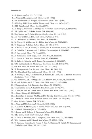 4. S. Algeret, Analyst, 121, 175 (1996).
5. J. Wang and L. Angnes, Anal. Chem., 64, 456 (1992).
6. P.N. Bartlett and J.M. Cooper, J. Electroanal. Chem., 362, 1 (1993).
7. D.N. Gray, M.H. Keyes, and B. Watson, Anal. Chem., 49, 1067A (1977).
8. H.H. Weetall, Anal. Chem., 46, 602A (1974).
9. X. Yang, G. Johansson, D. Pfeiffer, and F. Scheller, Electroanalysis, 3, 659 (1991).
10. S.J. Updike and G.P. Hicks, Nature, 214, 986 (1967).
11. R.A. Marcus and N. Sutin, Biochim. Biophys. Acta, 811, 265 (1985).
12. J.E. Frew and H.A.O. Hill, Anal. Chem., 59, 933A (1987).
13. M.J. Green and P.I. Hilditch, Anal. Proc., 28, 374 (1991).
14. M. Vreeke, R. Maidan, and A.J. Heller, Anal. Chem., 64, 3085 (1992).
15. Y. Degani and A. Heller, J. Phys. Chem., 91, 1285 (1987).
16. A. Riklin, E. Katz, I. Willner, A. Stocker, and A. Buckmann, Nature, 367, 672 (1995).
17. A. Guindilis, P. Atanasov, and E. Wilkins, Electroanalysis, 9, 661 (1997).
18. C. Henry, Anal. Chem., 70, 594A (1998).
19. A. Malinauskas and J. Kulys, Anal. Chim. Acta, 98, 31 (1978).
20. L. Gorton, J. Chem. Soc. Faraday Trans., 82, 1245 (1986).
21. M. Lobo, A. Miranda, and P. Tunon, Electroanalysis, 9, 191 (1997).
22. G.G. Guilbault and J.G. Montalvo, J. Am. Chem. Soc., 92, 2533 (1970).
23. G.F. Hall and A.P.F. Turner, Anal. Lett., 24, 1375 (1991).
24. H. Thompson and G.A. Rechnitz, Anal. Chem., 46, 246 (1974).
25. W.J. Blaedel and R.A. Jenkins, Anal. Chem., 48, 1240 (1976).
26. D. Pfeiffer, K. Setz, T. Schulmeister, F. Scheller, H. Lueck, and D. Pfeiffer, Biosensors
Bioelectron., 7, 661 (1992).
27. G.J. Papariello, A.K. Mukherji, and C.M. Shearer, Anal. Chem., 45, 790 (1973).
28. G. Hall, D. Best, and A.F. Turner, Anal. Chim. Acta, 213, 113 (1988).
29. P. Seegopaul and G.A. Rechnitz, Anal. Chem., 56, 852 (1984).
30. T. Kawashima and G.A. Rechnitz, Anal. Chim. Acta, 83, 9 (1976).
31. S. Saini, G. Hall, M. Downs, and A.F. Turner, Anal. Chim. Acta, 249, 1 (1991).
32. J. Wang, Talanta, 40, 1905 (1993).
33. J. Besombes, S. Cosiner, P. Labbe, and G. Reverdy, Anal. Chim. Acta, 311, 255 (1995).
34. J. Marty, D. Garcia, and R. Rouillon, Trends Anal. Chem., 14, 329 (1995).
35. G.A. Rechnitz, Science, 214, 287 (1981).
36. J. Wang and M.S. Lin, Anal. Chem., 60, 1545 (1988).
37. M. Aizawa, A. Moricka, and S. Suzuki, Anal. Chim. Acta, 115, 61 (1980).
38. P. Skladal, Electroanalysis, 9, 737 (1997).
39. I. Rosen, and J. Rishpon, J. Electroanal. Chem., 258, 27 (1989).
40. R.K. Kobos, Trends Anal. Chem., 6, 6 (1987).
41. S. Kaku, S. Nakanishi, and K. Horiguchi, Anal. Chim. Acta, 225, 283 (1989).
42. W.R. Heineman and H. Halsall, Anal. Chem., 57, 1321A (1985).
43. C. Bauer, A. Eremenko, E. Forster, F. Bier, A. Makower, B. Halsall, W. Heineman, and
F. Scheller, Anal. Chem., 68, 2453 (1996).
REFERENCES 199
 