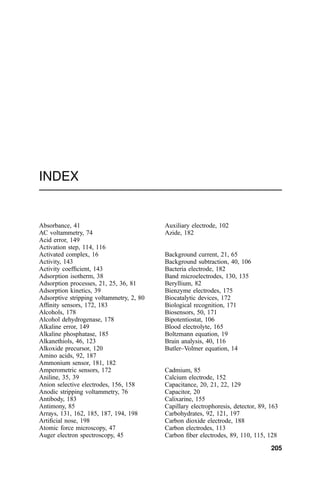 INDEX
Absorbance, 41
AC voltammetry, 74
Acid error, 149
Activation step, 114, 116
Activated complex, 16
Activity, 143
Activity coef®cient, 143
Adsorption isotherm, 38
Adsorption processes, 21, 25, 36, 81
Adsorption kinetics, 39
Adsorptive stripping voltammetry, 2, 80
Af®nity sensors, 172, 183
Alcohols, 178
Alcohol dehydrogenase, 178
Alkaline error, 149
Alkaline phosphatase, 185
Alkanethiols, 46, 123
Alkoxide precursor, 120
Amino acids, 92, 187
Ammonium sensor, 181, 182
Amperometric sensors, 172
Aniline, 35, 39
Anion selective electrodes, 156, 158
Anodic stripping voltammetry, 76
Antibody, 183
Antimony, 85
Arrays, 131, 162, 185, 187, 194, 198
Arti®cial nose, 198
Atomic force microscopy, 47
Auger electron spectroscopy, 45
Auxiliary electrode, 102
Azide, 182
Background current, 21, 65
Background subtraction, 40, 106
Bacteria electrode, 182
Band microelectrodes, 130, 135
Beryllium, 82
Bienzyme electrodes, 175
Biocatalytic devices, 172
Biological recognition, 171
Biosensors, 50, 171
Bipotentiostat, 106
Blood electrolyte, 165
Boltzmann equation, 19
Brain analysis, 40, 116
Butler±Volmer equation, 14
Cadmium, 85
Calcium electrode, 152
Capacitance, 20, 21, 22, 129
Capacitor, 20
Calixarine, 155
Capillary electrophoresis, detector, 89, 163
Carbohydrates, 92, 121, 197
Carbon dioxide electrode, 188
Carbon electrodes, 113
Carbon ®ber electrodes, 89, 110, 115, 128
205
 