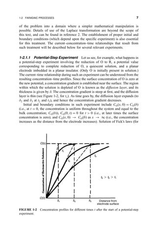 of the problem into a domain where a simpler mathematical manipulation is
possible. Details of use of the Laplace transformation are beyond the scope of
this text, and can be found in reference 2. The establishment of proper initial and
boundary conditions (which depend upon the speci®c experiment) is also essential
for this treatment. The current±concentration±time relationships that result from
such treatment will be described below for several relevant experiments.
1-2.1.1 Potential-Step Experiment Let us see, for example, what happens in
a potential-step experiment involving the reduction of O to R, a potential value
corresponding to complete reduction of O, a quiescent solution, and a planar
electrode imbedded in a planar insulator. (Only O is initially present in solution.)
The current±time relationship during such an experiment can be understood from the
resulting concentration±time pro®les. Since the surface concentration of O is zero at
the new potential, a concentration gradient is established near the surface. The region
within which the solution is depleted of O is known as the diffusion layer, and its
thickness is given by d. The concentration gradient is steep at ®rst, and the diffusion
layer is thin (see Figure 1-2, for t1). As time goes by, the diffusion layer expands (to
d2 and d3 at t2 and t3), and hence the concentration gradient decreases.
Initial and boundary conditions in such experiment include CO…x; 0† ˆ CO…b†
(i.e., at t ˆ 0, the concentration is uniform throughout the system and equal to the
bulk concentration; CO…b†), CO…0; t† ˆ 0 for t  0 (i.e., at later times the surface
concentration is zero); and CO…x; 0† 3 CO…b† as x 3 I (i.e., the concentration
increases as the distance from the electrode increases). Solution of Fick's laws (for
FIGURE 1-2 Concentration pro®les for different times t after the start of a potential-step
experiment.
1-2 FARADAIC PROCESSES 7
 