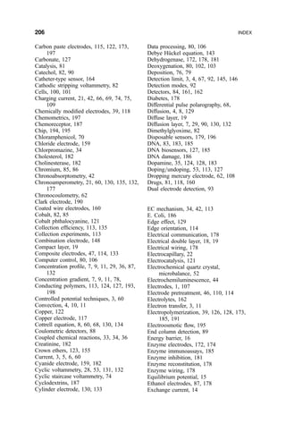 Carbon paste electrodes, 115, 122, 173,
197
Carbonate, 127
Catalysis, 81
Catechol, 82, 90
Catheter-type sensor, 164
Cathodic stripping voltammetry, 82
Cells, 100, 101
Charging current, 21, 42, 66, 69, 74, 75,
109
Chemically modi®ed electrodes, 39, 118
Chemometrics, 197
Chemoreceptor, 187
Chip, 194, 195
Chloramphenicol, 70
Chloride electrode, 159
Chlorpromazine, 34
Cholesterol, 182
Cholinesterase, 182
Chromium, 85, 86
Chronoabsorptometry, 42
Chronoamperometry, 21, 60, 130, 135, 132,
177
Chronocoulometry, 62
Clark electrode, 190
Coated wire electrodes, 160
Cobalt, 82, 85
Cobalt phthalocyanine, 121
Collection ef®ciency, 113, 135
Collection experiments, 113
Combination electrode, 148
Compact layer, 19
Composite electrodes, 47, 114, 133
Computer control, 80, 106
Concentration pro®le, 7, 9, 11, 29, 36, 87,
132
Concentration gradient, 7, 9, 11, 78,
Conducting polymers, 113, 124, 127, 193,
198
Controlled potential techniques, 3, 60
Convection, 4, 10, 11
Copper, 122
Copper electrode, 117
Cottrell equation, 8, 60, 68, 130, 134
Coulometric detectors, 88
Coupled chemical reactions, 33, 34, 36
Creatinine, 182
Crown ethers, 123, 155
Current, 3, 5, 6, 60
Cyanide electrode, 159, 182
Cyclic voltammetry, 28, 53, 131, 132
Cyclic staircase voltammetry, 74
Cyclodextrins, 187
Cylinder electrode, 130, 133
Data processing, 80, 106
Debye HuÈckel equation, 143
Dehydrogenase, 172, 178, 181
Deoxygenation, 80, 102, 103
Deposition, 76, 79
Detection limit, 3, 4, 67, 92, 145, 146
Detection modes, 92
Detectors, 84, 161, 162
Diabetes, 178
Differential pulse polarography, 68,
Diffusion, 4, 8, 129
Diffuse layer, 19
Diffusion layer, 7, 29, 90, 130, 132
Dimethylglyoxime, 82
Disposable sensors, 179, 196
DNA, 83, 183, 185
DNA biosensors, 127, 185
DNA damage, 186
Dopamine, 35, 124, 128, 183
Doping=undoping, 53, 113, 127
Dropping mercury electrode, 62, 108
Drugs, 81, 118, 160
Dual electrode detection, 93
EC mechanism, 34, 42, 113
E. Coli, 186
Edge effect, 129
Edge orientation, 114
Electrical communication, 178
Electrical double layer, 18, 19
Electrical wiring, 178
Electrocapillary, 22
Electrocatalysis, 121
Electrochemical quartz crystal,
microbalance, 52
Electrochemiluminescence, 44
Electrodes, 1, 107
Electrode pretreatment, 46, 110, 114
Electrolytes, 162
Electron transfer, 3, 11
Electropolymerization, 39, 126, 128, 173,
185, 191
Electroosmotic ¯ow, 195
End column detection, 89
Energy barrier, 16
Enzyme electrodes, 172, 174
Enzyme immunoassays, 185
Enzyme inhibition, 181
Enzyme reconstitution, 178
Enzyme wiring, 178
Equilibrium potential, 15
Ethanol electrodes, 87, 178
Exchange current, 14
206 INDEX
 