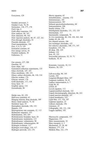 Exocytosis, 128
Faradaic processes, 3
Faraday's Law, 76, 91
Ferrocenes, 134, 177, 178
Fick's law, 6
Field effect transistor, 191
Flow analysis, 84, 161
Flow detectors, 88, 162
Flow injection analysis, 86, 87, 127, 161
Flow-through electrodes, 91
Fluoride electrode, 157
Fluid manipulations, 194
Flux, 5, 6, 9, 129
Formation constant, 65
Free energy curves, 16
Frumkin isotherm, 38
Fullerenes, 31
Gas sensors, 127, 188
Gasoline, 85
Gene chips, 183
Generation-collection experiments, 135
Glass electrode, 147, 181
Glass membrane, 148, 151
Glassy carbon electrodes, 46, 110, 114
Glucose oxidase, 176
Glucose sensors, 176
Gold electrodes, 117, 118
Gouy layer, 19
Graphite epoxy, 114
Groundwater, 86
Halide ions, 83, 159
Half-wave potential, 63
Hanging mercury drop electrode, 109
Heavy metal analysis, 75, 82
Helmholz layer, 19
Hemisphere electrode, 130, 133
Heparin, 154
Heterogeneous rate constants, 12, 113
Hofmeister sequence, 153
Hybridization, 183, 185
Hydrodynamic boundary layer, 10
Hydrodynamic modulation, 113
Hydrodynamic voltammetry, 90
Hydrodynamic voltammogram, 88
Hydrogen evolution, 117
Hydrogen overvoltage, 110, 117
Hydrogen peroxide, 123, 176
Ilkovic equation, 62
Immobilization, , enzyme, 172
Immunoassays, 185
Immunosensors, 183
Infrared spectroelectrochemistry, 44
Instrumentation, 104
Insulin release, 178
Interdigitated electrodes, 131, 133, 135
Intermediate, 113
Intermetallic compounds, 79
In vivo monitoring, 40, 124, 128, 163, 164
Iodide, 83, 84, 159
Ion channel sensors, 186
Ion exchanger electrodes, 152
Ion selective electrodes, 140, 171, 197
Ionophore, 155, 156
iR drop, 104, 129
Iridium, 110
Iron, 85, 122
Irreversible processes, 32, 33, 71
Isotherm, 38, 81
Kinematic viscosity, 10, 111
Kinetics, 50, 129
Lab-on-a-chip, 90, 195
Lactate, 182
Langmuir-Blodgett ®lms, 187
Langmuir isotherm, 38, 81
Laplace transormation, 6, 7
Lead, 84, 85
LEED, 45
Levich equation, 112
Ligand-modi®ed electrode, 122
Liquid chromatography, detection, 86, 163
Liquid junction potential, 147
Liquid membranes, 152
Lipid ®lm, 123, 126, 187
Lippman equation, 23
Lithium electrode, 156
Literature, 25
Lithography, 102, 131, 194
Luggin capillary, 105
Macrocyclic compounds, 155
Magnesium, 155
Mass measurements, 52
Mass transport, 4, 5
Mechanism, 33, 36, 40
Mediator, 177, 178
Meldola Blue, 121, 179
INDEX 207
 