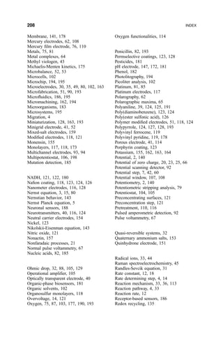Membrane, 141, 178
Mercury electrodes, 62, 108
Mercury ®lm electrode, 76, 110
Metals, 75, 81
Metal complexes, 64
Methyl viologen, 43
Michaelis-Menten kinetics, 175
Microbalance, 52, 53
Microcells, 102
Microchip, 194, 195
Microelectrodes, 30, 35, 49, 80, 102, 163
Microfabrication, 51, 90, 193
Micro¯uidics, 186, 195
Micromachining, 162, 194
Microorganisms, 183
Microsystems, 195
Migration, 4
Miniaturization, 128, 163, 193
Minigrid electrode, 41, 52
Mixed-salt electrodes, 159
Modi®ed electrodes, 118, 121
Monensin, 155
Monolayers, 117, 118, 173
Multichannel electrodes, 93, 94
Multipotentiostat, 106, 198
Mutation detection, 185
NADH, 121, 122, 180
Na®on coating, 118, 123, 124, 126
Nanometer electrodes, 116, 128
Nernst equation, 3, 15, 80
Nernstian behavior, 143
Nernst Planck equation, 5
Neuronal sensors, 188
Neurotransmitters, 40, 116, 124
Neutral carrier electrodes, 154
Nickel, 123
Nikolskii-Eisenman equation, 143
Nitric oxide, 121
Nonactin, 157
Nonfaradaic processes, 21
Normal pulse voltammetry, 67
Nucleic acids, 82, 185
Ohmic drop, 32, 88, 105, 129
Operational ampli®er, 105
Optically transparent electrode, 40
Organic-phase biosensors, 181
Organic solvents, 102
Organosulfur monolayers, 118
Overvoltage, 14, 121
Oxygen, 75, 87, 103, 177, 190, 193
Oxygen functionalities, 114
Penicillin, 82, 193
Permselective coatings, 123, 128
Pesticides, 181
pH electrode, 147, 172, 181
Phenol, 182
Photolitography, 194
Picoliter analysis, 102
Platinum, 81, 85
Platinum electrodes, 117
Polarography, 62
Polarographic maxima, 65
Polyaniline, 39, 124, 125, 191
Poly(diaminobenzene), 123, 124
Poly(ester sulfonic acid), 126
Polymer modi®ed electrodes, 51, 118, 124
Polypyrrole, 124, 127, 128, 193
Polyvinyl ferrocene, 119
Polyvinyl pyridine, 119, 178
Porous electrode, 41, 114
Porphyrin coating, 123
Potassium, 155, 162, 163, 164
Potential, 2, 140
Potential of zero charge, 20, 23, 25, 66
Potential scanning detector, 92
Potential step, 7, 42, 60
Potential window, 107, 108
Potentiometry, 2, 140
Potentiometric stripping analysis, 79
Potentiostat, 104, 105
Preconcentrating surfaces, 121
Preconcentration step, 121
Pretreatment, 110, 116
Pulsed amperometric detection, 92
Pulse voltammetry, 67
Quasi-reversible systems, 32
Quaternary ammonium salts, 153
Quinhydrone electrode, 151
Radical ions, 33, 44
Raman spectroelectrochemistry, 45
Randles-Sevcik equation, 31
Rate constant, 12, 18
Rate determining step, 4, 14
Reaction mechanism, 33, 36, 113
Reaction pathway, 4, 33
Reaction rate, 12
Receptor-based sensors, 186
Redox recycling, 135
208 INDEX
 