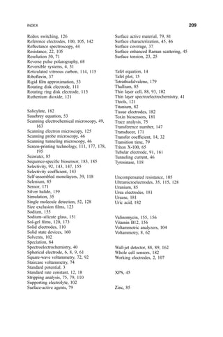 Redox switching, 126
Reference electrodes, 100, 105, 142
Re¯ectance spectroscopy, 44
Resistance, 22, 105
Resolution 50, 71
Reverse pulse polarography, 68
Reversible systems, 4, 31
Reticulated vitreous carbon, 114, 115
Ribo¯avin, 37
Rigid ®lm approximation, 53
Rotating disk electrode, 111
Rotating ring disk electrode, 113
Ruthenium dioxide, 121
Salicylate, 182
Sauebrey equation, 53
Scanning electrochemical microscopy, 49,
163
Scanning electron microscopy, 125
Scanning probe microscopy, 46
Scanning tunneling microscopy, 46
Screen-printing technology, 111, 177, 178,
195
Seawater, 85
Sequence-speci®c biosensor, 183, 185
Selectivity, 92, 143, 147, 155
Selectivity coef®cient, 143
Self-assembled monolayers, 39, 118
Selenium, 85
Sensor, 171
Silver halide, 159
Simulation, 35
Single molecule detection, 52, 128
Size exclusion ®lms, 123
Sodium, 155
Sodium±silicate glass, 151
Sol-gel ®lms, 120, 173
Solid electrodes, 110
Solid state devices, 160
Solvents, 102
Speciation, 84
Spectroelectrochemistry, 40
Spherical electrode, 6, 8, 9, 61
Square-wave voltammetry, 72, 92
Staircase voltammetry, 74
Standard potential, 3
Standard rate constant, 12, 18
Stripping analysis, 75, 79, 110
Supporting electrolyte, 102
Surface-active agents, 79
Surface active material, 79, 81
Surface characterization, 45, 46
Surface coverage, 37
Surface enhanced Raman scattering, 45
Surface tension, 23, 25
Tafel equation, 14
Tafel plot, 15
Tetrathiafulvalene, 179
Thallium, 85
Thin layer cell, 88, 93, 102
Thin layer spectroelectrochemistry, 41
Thiols, 121
Titanium, 82
Tissue electrodes, 182
Toxin biosensors, 181
Trace analysis, 75
Transference number, 147
Transducer, 171
Transfer coef®cient, 14, 32
Transition time, 79
Triton X-100, 65
Tubular electrode, 91, 161
Tunneling current, 46
Tyrosinase, 118
Uncompensated resistance, 105
Ultramicroelectrodes, 35, 115, 128
Uranium, 85
Urea electrodes, 181
Urease, 181
Uric acid, 182
Valinomycin, 155, 156
Vitamin B12, 156
Voltammetric analyzers, 104
Voltammetry, 8, 62
Wall-jet detector, 88, 89, 162
Whole cell sensors, 182
Working electrodes, 2, 107
XPS, 45
Zinc, 85
INDEX 209
 