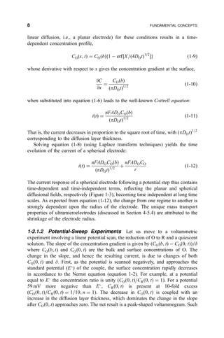 linear diffusion, i.e., a planar electrode) for these conditions results in a time-
dependent concentration pro®le,
CO…x; t† ˆ CO…b†f1 À erf‰X=…4DOt†1=2
Šg …1-9†
whose derivative with respect to x gives the concentration gradient at the surface,
@C
@x
ˆ
CO…b†
…pDOt†1=2
…1-10†
when substituted into equation (1-6) leads to the well-known Cottrell equation:
i…t† ˆ
nFADOCO…b†
…pDOt†1=2
…1-11†
That is, the current decreases in proportion to the square root of time, with …pDOt†1=2
corresponding to the diffusion layer thickness.
Solving equation (1-8) (using Laplace transform techniques) yields the time
evolution of the current of a spherical electrode:
i…t† ˆ
nFADOCO…b†
…pDOt†1=2
‡
nFADOCO
r
…1-12†
The current response of a spherical electrode following a potential step thus contains
time-dependent and time-independent terms, re¯ecting the planar and spherical
diffusional ®elds, respectively (Figure 1-3), becoming time independent at long time
scales. As expected from equation (1-12), the change from one regime to another is
strongly dependent upon the radius of the electrode. The unique mass transport
properties of ultramicroelectrodes (discussed in Section 4-5.4) are attributed to the
shrinkage of the electrode radius.
1-2.1.2 Potential-Sweep Experiments Let us move to a voltammetric
experiment involving a linear potential scan, the reduction of O to R and a quiescent
solution. The slope of the concentration gradient is given by (CO…b; t† À CO…0; t††=d
where CO…b; t) and CO…0; t† are the bulk and surface concentrations of O. The
change in the slope, and hence the resulting current, is due to changes of both
CO…0; t† and d. First, as the potential is scanned negatively, and approaches the
standard potential (E
) of the couple, the surface concentration rapidly decreases
in accordance to the Nernst equation (equation 1-2). For example, at a potential
equal to E
the concentration ratio is unity (CO…0; t†=CR…0; t† ˆ 1). For a potential
59 mV more negative than E
, CR…0; t† is present at 10-fold excess
(CO…0; t†=CR…0; t† ˆ 1=10; n ˆ 1). The decrease in CO…0; t† is coupled with an
increase in the diffusion layer thickness, which dominates the change in the slope
after CO…0; t† approaches zero. The net result is a peak-shaped voltammogram. Such
8 FUNDAMENTAL CONCEPTS
 
