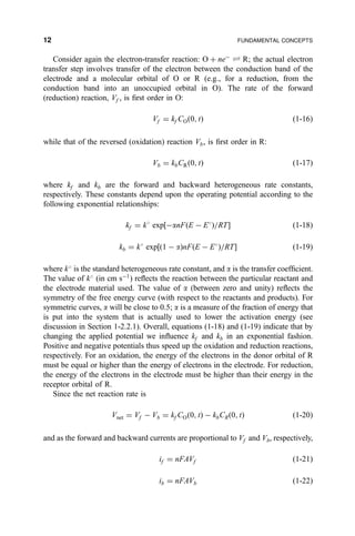 Consider again the electron-transfer reaction: O ‡ neÀ
„ R; the actual electron
transfer step involves transfer of the electron between the conduction band of the
electrode and a molecular orbital of O or R (e.g., for a reduction, from the
conduction band into an unoccupied orbital in O). The rate of the forward
(reduction) reaction, Vf , is ®rst order in O:
Vf ˆ kf CO…0; t† …1-16†
while that of the reversed (oxidation) reaction Vb, is ®rst order in R:
Vb ˆ kbCR…0; t† …1-17†
where kf and kb are the forward and backward heterogeneous rate constants,
respectively. These constants depend upon the operating potential according to the
following exponential relationships:
kf ˆ k
exp‰ÀanF…E À E
†=RTŠ …1-18†
kb ˆ k
exp‰…1 À a†nF…E À E
†=RTŠ …1-19†
where k
is the standard heterogeneous rate constant, and a is the transfer coef®cient.
The value of k
(in cm sÀ1
) re¯ects the reaction between the particular reactant and
the electrode material used. The value of a (between zero and unity) re¯ects the
symmetry of the free energy curve (with respect to the reactants and products). For
symmetric curves, a will be close to 0.5; a is a measure of the fraction of energy that
is put into the system that is actually used to lower the activation energy (see
discussion in Section 1-2.2.1). Overall, equations (1-18) and (1-19) indicate that by
changing the applied potential we in¯uence kf and kb in an exponential fashion.
Positive and negative potentials thus speed up the oxidation and reduction reactions,
respectively. For an oxidation, the energy of the electrons in the donor orbital of R
must be equal or higher than the energy of electrons in the electrode. For reduction,
the energy of the electrons in the electrode must be higher than their energy in the
receptor orbital of R.
Since the net reaction rate is
Vnet ˆ Vf À Vb ˆ kf CO…0; t† À kbCR…0; t† …1-20†
and as the forward and backward currents are proportional to Vf and Vb, respectively,
if ˆ nFAVf …1-21†
ib ˆ nFAVb …1-22†
12 FUNDAMENTAL CONCEPTS
 