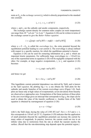 nents at Eeq is the exchange current (io) which is directly proportional to the standard
rate constant:
io ˆ ic ˆ ia ˆ nFAk
C …1-25†
where ic and ia are the cathodic and anodic components, respectively.
The exchange current density for common redox couples (at room temperature)
can range from 10À6
mA cmÀ2
to A cmÀ2
. Equation (1-24) can be written in terms of
the exchange current to give the Butler±Volmer equation:
i ˆ i0 exp…ÀanFZ=RT† À exp‰…1 À a†nFZ=RTŠ
È É
…1-26†
where Z ˆ E À Eeq is called the overvoltage (i.e., the extra potential beyond the
equilibration potential leading to a net current i). The overvoltage is always de®ned
with respect to a speci®c reaction, for which the equilibrium potential is known.
Equation (1-26) can be used for extracting information on i0 and a, which are
important kinetic parameters. For suf®ciently large overvoltages (Z  118 mV=n),
one of the exponential terms in equation (1-26) will be negligible compared with the
other. For example, at large negative overpotentials, ic ) ia and equation (1-26)
becomes
i ˆ i0 exp…ÀanFZ=RT† …1-27†
and hence we get
ln i ˆ ln i0 À anFZ=RT …1-28†
This logarithmic current±potential dependence was derived by Tafel, and is known
as the Tafel equation. By plotting log i vs. Z one obtains the Tafel plots for the
cathodic and anodic branches of the current±overvoltage curve (Figure 1-8). Such
plots are linear only at high values of overpotentials; severe deviations from linearity
are observed as Z approaches zero. Extrapolation of the linear portions of these plots
to the zero overvoltage gives an intercept that corresponds to log i0; the slope can be
used to obtain the value of the transfer coef®cient a. Another form of the Tafel
equation is obtained by rearrangement of equation (1-28):
Z ˆ a À b log i …1-29†
with b, the Tafel slope, having the value of 2.303 RT=anF. For a ˆ 0:5 and n ˆ 1,
this corresponds to 118 mV (at 25 
C). Equation (1-29) indicates that the application
of small potentials (beyond the equilibrium potential) can increase the current by
many orders of magnitude. In practice, however, the current could not rise to an
in®nite value due to restrictions from the rate at which the reactant reaches the
surface. (Recall that the rate-determining step depends upon the potential region.)
14 FUNDAMENTAL CONCEPTS
 