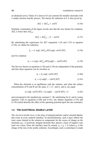 an idealized curve). Values of a close to 0.5 are common for metallic electrodes with
a simple electron transfer process. The barrier for reduction at E is thus given by
DGz
c ˆ DGz
c;0 ‡ anFE …1-36†
Similarly, examination of the ®gure reveals also that the new barrier for oxidation,
DGz
a is lower than DGz
a;0:
DGz
a ˆ DGz
a;0 À 1 À a… †nFE …1-37†
By substituting the expressions for DGz
(equations 1-36 and 1-37) in equation
(1-34), we obtain for reduction
kf ˆ A exp‰ÀDGz
c;0=RTŠ exp‰ÀanFE=RTŠ …1-38†
and for oxidation
kb ˆ A exp‰ÀDGz
a;0=RTŠ exp‰…1 À a†nFE=RTŠ …1-39†
The ®rst two factors in equations (1-38) and (1-39) are independent of the potential,
and thus these equations can be rewritten as
kf ˆ k
f exp‰ÀanFE=RTŠ …1-40†
kb ˆ k
b exp‰…1 À a†nFE=RTŠ …1-41†
When the electrode is at equilibrium with the solution, and when the surface
concentrations of O and R are the same, E ˆ E
, and kf and kb are equal:
k
f exp‰ÀanFE=RTŠ ˆ k
b exp‰…1 À a†nFE=RTŠ ˆ k
…1-42†
and correspond to the standard rate constant k
. By substituting for k
f and k
b (using
equation 1-42) in equations (1-40) and (1-41), one obtains equations (1-18) and
(1-19) (which describe the effect of the operating potential upon the rate constants).
1-3 THE ELECTRICAL DOUBLE LAYER
The electrical double layer is the array of charged particles and/or oriented dipoles
that exists at every material interface. In electrochemistry, such a layer re¯ects the
ionic zones formed in the solution to compensate for the excess of charge on the
electrode (qe). A positively charged electrode thus attracts a layer of negative ions
(and vice versa). Since the interface must be neutral, qe ‡ qs ˆ 0 (where qs is the
charge of the ions in the nearby solution). Accordingly, such a counterlayer is made
18 FUNDAMENTAL CONCEPTS
 