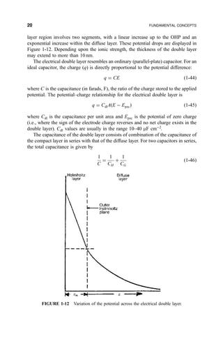layer region involves two segments, with a linear increase up to the OHP and an
exponential increase within the diffuse layer. These potential drops are displayed in
Figure 1-12. Depending upon the ionic strength, the thickness of the double layer
may extend to more than 10 nm.
The electrical double layer resembles an ordinary (parallel-plate) capacitor. For an
ideal capacitor, the charge (q) is directly proportional to the potential difference:
q ˆ CE …1-44†
where C is the capacitance (in farads, F), the ratio of the charge stored to the applied
potential. The potential±charge relationship for the electrical double layer is
q ˆ CdlA…E À Epzc† …1-45†
where Cdl is the capacitance per unit area and Epzc is the potential of zero charge
(i.e., where the sign of the electrode charge reverses and no net charge exists in the
double layer). Cdl values are usually in the range 10±40 mF cmÀ2
.
The capacitance of the double layer consists of combination of the capacitance of
the compact layer in series with that of the diffuse layer. For two capacitors in series,
the total capacitance is given by
1
C
ˆ
1
CH
‡
1
CG
…1-46†
FIGURE 1-12 Variation of the potential across the electrical double layer.
20 FUNDAMENTAL CONCEPTS
 