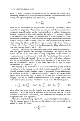 where CH and CG represent that capacitance of the compact and diffuse layers,
respectively. The smaller of these capacitances determines the observed behavior. By
analogy with a parallel-plate (ideal) capacitor, CH is given by
CH ˆ
Àe
4pd
…1-47†
where d is the distance between the plates and e the dielectric constant (e ˆ 78 for
water at room temperature.) Accordingly, CH increases with decreasing separation
between the electrode surface and the counterionic layer, as well as with increasing
dielectric constant of the intervening medium. The value of CG is strongly affected
by the electrolyte concentration; the compact layer is largely independent of the
concentration. For example, at suf®ciently high electrolyte concentration, most of the
charge is con®ned near the Helmholz plane, and little is scattered diffusely into the
solution (i.e., the diffuse double layer becomes small). Under these conditions,
1=CH ) 1=CG, 1=C 9 1=CH or C 9 CH. In contrast, for dilute solutions, CG is
very small (compared to CH ) and C 9 CG.
Figure 1-13 displays the experimental dependence of the double-layer capacitance
upon the applied potential and electrolyte concentration. As expected for the
parallel-plate model, the capacitance is nearly independent of the potential or
concentration over several hundreds of millivolts. Nevertheless, a sharp dip in the
capacitance is observed (around À0.5 V; i.e., the Epzc) with dilute solutions,
re¯ecting the contribution of the diffuse layer. Comparison of the double layer
with the parallel-plate capacitor is thus most appropriate at high electrolyte
concentrations (i.e., when C 9 CH ).
The charging of the double layer is responsible for the background (residual)
current known as the charging current, which limits the detectability of controlled-
potential techniques. Such a charging process is nonfaradaic because electrons are
not transferred across the electrode±solution interface. It occurs when a potential is
applied across the double layer, or when the electrode area or capacitances are
changing. Note that the current is the time derivative of the charge. Hence, when
such processes occur, a residual current ¯ows based on the differential equation
i ˆ
dq
dt
ˆ Cdl A
dE
dt
‡ Cdl…E À Epzc†
dA
dt
‡ A…E À Epzc†
dCdl
dt
…1-48†
where dE=dt and dA=dt are the potential scan rate and rate of area change,
respectively. The second term is applicable to the dropping mercury electrode
(discussed in Section 4-2). The term dCdl=dt is important when adsorption processes
change the double-layer capacitance.
Alternately, for potential-step experiments (e.g., chronoamperometry, see Section
3-1), the charging current is the same as that obtained when a potential step is
applied to a series RC circuit:
ic ˆ
E
RS
eÀt=RCdl
…1-49†
1-3 THE ELECTRICAL DOUBLE LAYER 21
 