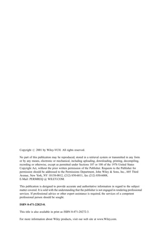 Copyright # 2001 by Wiley-VCH. All rights reserved.
No part of this publication may be reproduced, stored in a retrieval system or transmitted in any form
or by any means, electronic or mechanical, including uploading, downloading, printing, decompiling,
recording or otherwise, except as permitted under Sections 107 or 108 of the 1976 United States
Copyright Act, without the prior written permission of the Publisher. Requests to the Publisher for
permission should be addressed to the Permissions Department, John Wiley & Sons, Inc., 605 Third
Avenue, New York, NY 10158-0012, (212) 850-6011, fax (212) 850-6008,
E-Mail: PERMREQ @ WILEY.COM.
This publication is designed to provide accurate and authoritative information in regard to the subject
matter covered. It is sold with the understanding that the publisher is not engaged in rendering professional
services. If professional advice or other expert assistance is required, the services of a competent
professional person should be sought.
ISBN 0-471-22823-0.
This title is also available in print as ISBN 0-471-28272-3.
For more information about Wiley products, visit our web site at www.Wiley.com.
 