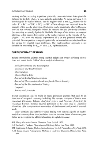 mercury surface, occurring at positive potentials, causes deviations from parabolic
behavior (with shifts of Epzc to more cathodic potentials). As shown in Figure 1-15,
the change in the surface tension, and the negative shift in the Epzc, increase in the
order: IÀ
 BrÀ
 CNSÀ
 NOÀ
3  OHÀ
. (These changes are expected from the
strength of the speci®c adsorption.) Such ions can be speci®cally adsorbed because
they are not solvated. Inorganic cations, in contrast, are less speci®cally adsorbed
(because they are usually hydrated). Similarly, blockage of the surface by a neutral
adsorbate often causes depressions in the surface tension in the vicinity of Epzc
(Figure 1-16). Note the reduced dependence of g on the potential around this
potential. At more positive or negative potentials, such adsorbates are displaced from
the surface by oriented water molecules. The electrocapillary approach is not
suitable for measuring the Epzc of solid (i.e., rigid) electrodes.
SUPPLEMENTARY READING
Several international journals bring together papers and reviews covering innova-
tions and trends in the ®eld of electroanalytical chemistry:
Bioelectrochemistry and Bioenergetics
Biosensors and Bioelectronics
Electroanalysis
Electrochimica Acta
Journal of Applied Electrochemistry
Journal of Electroanalytical and Interfacial Electrochemistry
Journal of the Electrochemical Society
Langmuir
Sensors and Actuators
Useful information can be found in many prominent journals that cater to all
branches of analytical chemistry including The Analyst, Analytica Chimica Acta,
Analytical Chemistry, Talanta, Analytical Letters, and Fresenius Zeitschrift fuÈr
Analytical Chemie. Biennial reviews published in the June issue of Analytical
Chemistry offer comprehensive summaries of fundamental and practical research
work.
Many textbooks and reference works dealing with various aspects of electro-
analytical chemistry have been published in recent decades. Some of these are given
below as suggestions for additional reading, in alphabetic order:
W.J. Albery, Electrode Kinetics, Clarendon Press, Oxford, 1975.
A.J. Bard and L. Faulkner, Electrochemical Methods, Wiley, New York, 1980.
J.M. Bockris and A. Reddy, Modern Electrochemistry, Vol. 1,2, Plenum Press, New York, 1970.
A.M. Bond, Modern Polarographic Methods in Analytical Chemistry, Dekker, New York,
1980.
SUPPLEMENTARY READING 25
 