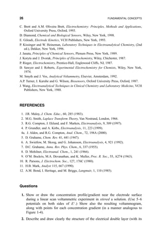 C. Brett and A.M. Oliveira Brett, Electrochemistry: Principles, Methods and Applications,
Oxford University Press, Oxford, 1993.
D. Diamond, Chemical and Biological Sensors, Wiley, New York, 1998.
E. Gileadi, Electrode Kinetics, VCH Publishers, New York, 1993.
P. Kissinger and W. Heineman, Laboratory Techniques in Electroanalytical Chemistry, (2nd
ed.), Dekker, New York, 1996.
J. Janata, Principles of Chemical Sensors, Plenum Press, New York, 1989.
J. Koryta and J. Dvorak, Principles of Electrochemistry, Wiley, Chichester, 1987.
P. Rieger, Electrochemistry, Prentice-Hall, Englewood Cliffs, NJ, 1987.
D. Sawyer and J. Roberts, Experimental Electrochemistry for Chemists, Wiley, New York,
1974.
M. Smyth and J. Vos, Analytical Voltammetry, Elsevier, Amsterdam, 1992.
A.P. Turner, I. Karube and G. Wilson, Biosensors, Oxford University Press, Oxford, 1987.
J. Wang, Electroanalytical Techniques in Clinical Chemistry and Laboratory Medicine, VCH
Publishers, New York, 1988.
REFERENCES
1. J.R. Maloy, J. Chem. Educ., 60, 285 (1983).
2. M.G. Smith, Laplace Transform Theory, Van Nostrand, London, 1966.
3. R.G. Compton, J. Eklund, and F. Marken, Electroanalysis, 9, 509 (1997).
4. P. Grundler, and A. Kirbs, Electroanalysis, 11, 223 (1999).
4a. J. Alden, and R.G. Compton, Anal. Chem., 72, 198A (2000).
5. D. Grahame, Chem. Rev. 41, 441 (1947).
6. A. Swietlow, M. Skoog, and G. Johansson, Electroanalysis, 4, 921 (1992).
7. D.C. Grahame, Annu. Rev. Phys. Chem., 6, 337 (1955).
8. D. Mohilner, Electroanal. Chem., 1, 241 (1966).
9. O'M. Bockris, M.A. Devanathan, and K. Muller, Proc. R. Soc., 55, A274 (1963).
10. R. Parsons, J. Electrochem. Soc., 127, 176C (1980).
11. H.B. Mark, Analyst 115, 667 (1990).
12. A.M. Bond, I. Heritage, and M. Briggs, Langmuir, 1, 110 (1985).
Questions
1. Show or draw the concentration pro®le/gradient near the electrode surface
during a linear scan voltammetric experiment in stirred a solution. (Use 5±6
potentials on both sides of E
.) Show also the resulting voltammogram,
along with points for each concentration gradient (in a manner analogous to
Figure 1-4).
2. Describe and draw clearly the structure of the electrical double layer (with its
26 FUNDAMENTAL CONCEPTS
 