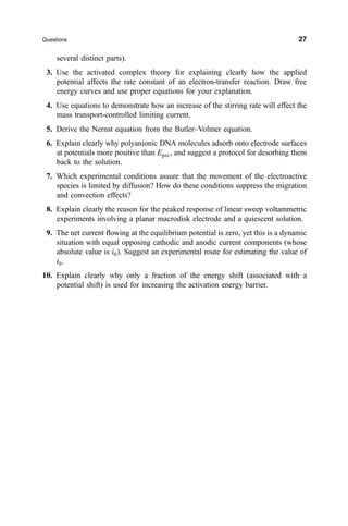 several distinct parts).
3. Use the activated complex theory for explaining clearly how the applied
potential affects the rate constant of an electron-transfer reaction. Draw free
energy curves and use proper equations for your explanation.
4. Use equations to demonstrate how an increase of the stirring rate will effect the
mass transport-controlled limiting current.
5. Derive the Nernst equation from the Butler±Volmer equation.
6. Explain clearly why polyanionic DNA molecules adsorb onto electrode surfaces
at potentials more positive than Epzc, and suggest a protocol for desorbing them
back to the solution.
7. Which experimental conditions assure that the movement of the electroactive
species is limited by diffusion? How do these conditions suppress the migration
and convection effects?
8. Explain clearly the reason for the peaked response of linear sweep voltammetric
experiments involving a planar macrodisk electrode and a quiescent solution.
9. The net current ¯owing at the equilibrium potential is zero, yet this is a dynamic
situation with equal opposing cathodic and anodic current components (whose
absolute value is i0). Suggest an experimental route for estimating the value of
i0.
10. Explain clearly why only a fraction of the energy shift (associated with a
potential shift) is used for increasing the activation energy barrier.
Questions 27
 