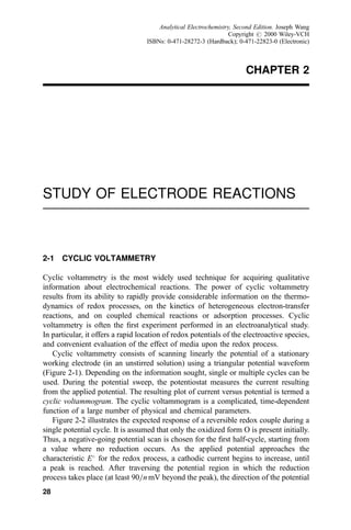 CHAPTER 2
STUDY OF ELECTRODE REACTIONS
2-1 CYCLIC VOLTAMMETRY
Cyclic voltammetry is the most widely used technique for acquiring qualitative
information about electrochemical reactions. The power of cyclic voltammetry
results from its ability to rapidly provide considerable information on the thermo-
dynamics of redox processes, on the kinetics of heterogeneous electron-transfer
reactions, and on coupled chemical reactions or adsorption processes. Cyclic
voltammetry is often the ®rst experiment performed in an electroanalytical study.
In particular, it offers a rapid location of redox potentials of the electroactive species,
and convenient evaluation of the effect of media upon the redox process.
Cyclic voltammetry consists of scanning linearly the potential of a stationary
working electrode (in an unstirred solution) using a triangular potential waveform
(Figure 2-1). Depending on the information sought, single or multiple cycles can be
used. During the potential sweep, the potentiostat measures the current resulting
from the applied potential. The resulting plot of current versus potential is termed a
cyclic voltammogram. The cyclic voltammogram is a complicated, time-dependent
function of a large number of physical and chemical parameters.
Figure 2-2 illustrates the expected response of a reversible redox couple during a
single potential cycle. It is assumed that only the oxidized form O is present initially.
Thus, a negative-going potential scan is chosen for the ®rst half-cycle, starting from
a value where no reduction occurs. As the applied potential approaches the
characteristic E
for the redox process, a cathodic current begins to increase, until
a peak is reached. After traversing the potential region in which the reduction
process takes place (at least 90=n mV beyond the peak), the direction of the potential
28
Analytical Electrochemistry, Second Edition. Joseph Wang
Copyright # 2000 Wiley-VCH
ISBNs: 0-471-28272-3 (Hardback); 0-471-22823-0 (Electronic)
 