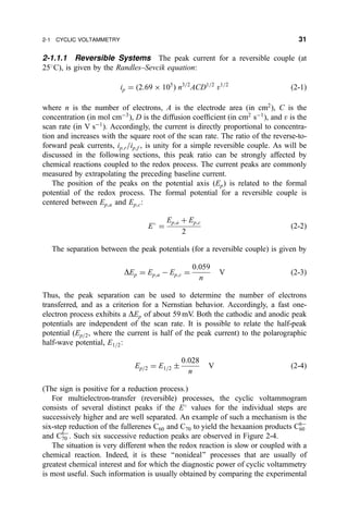 2-1.1.1 Reversible Systems The peak current for a reversible couple (at
25
C), is given by the Randles±Sevcik equation:
ip ˆ …2:69 Â 105
† n3=2
ACD1=2
v1=2
…2-1†
where n is the number of electrons, A is the electrode area (in cm2
), C is the
concentration (in mol cmÀ3
), D is the diffusion coef®cient (in cm2
sÀ1
), and v is the
scan rate (in V sÀ1
). Accordingly, the current is directly proportional to concentra-
tion and increases with the square root of the scan rate. The ratio of the reverse-to-
forward peak currents, ip;r=ip;f , is unity for a simple reversible couple. As will be
discussed in the following sections, this peak ratio can be strongly affected by
chemical reactions coupled to the redox process. The current peaks are commonly
measured by extrapolating the preceding baseline current.
The position of the peaks on the potential axis (Ep) is related to the formal
potential of the redox process. The formal potential for a reversible couple is
centered between Ep;a and Ep;c:
E
ˆ
Ep;a ‡ Ep;c
2
…2-2†
The separation between the peak potentials (for a reversible couple) is given by
DEp ˆ Ep;a À Ep;c ˆ
0:059
n
V …2-3†
Thus, the peak separation can be used to determine the number of electrons
transferred, and as a criterion for a Nernstian behavior. Accordingly, a fast one-
electron process exhibits a DEp of about 59 mV. Both the cathodic and anodic peak
potentials are independent of the scan rate. It is possible to relate the half-peak
potential (Ep=2, where the current is half of the peak current) to the polarographic
half-wave potential, E1=2:
Ep=2 ˆ E1=2 Æ
0:028
n
V …2-4†
(The sign is positive for a reduction process.)
For multielectron-transfer (reversible) processes, the cyclic voltammogram
consists of several distinct peaks if the E
values for the individual steps are
successively higher and are well separated. An example of such a mechanism is the
six-step reduction of the fullerenes C60 and C70 to yield the hexaanion products C6À
60
and C6À
70 . Such six successive reduction peaks are observed in Figure 2-4.
The situation is very different when the redox reaction is slow or coupled with a
chemical reaction. Indeed, it is these ``nonideal'' processes that are usually of
greatest chemical interest and for which the diagnostic power of cyclic voltammetry
is most useful. Such information is usually obtained by comparing the experimental
2-1 CYCLIC VOLTAMMETRY 31
 