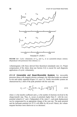 voltammograms with those derived from theoretical (simulated) ones (1). Proper
compensation of the ohmic drop (see Section 4-4) is crucial for such diagnostic
applications of cyclic voltammetry.
2-1.1.2 Irreversible and Quasi-Reversible Systems For irreversible
processes (those with sluggish electron exchange), the individual peaks are reduced
in size and widely separated (Figure 2-5, curve A). Totally irreversible systems are
characterized by a shift of the peak potential with the scan rate:
Ep ˆ E
À
RT
anaF
0:78 À ln
k
D1=2
‡ ln
anaFv
RT
 1=2
4 5
…2-5†
where a is the transfer coef®cient and na is the number of electrons involved in the
charge-transfer step. Thus, Ep occurs at potentials higher than E
, with the over-
potential related to k
and a. Independent of the value k
, such peak displacement
can be compensated by an appropriate change of the scan rate. The peak potential
and the half-peak potential (at 25
C) will differ by 48=an mV. Hence, the voltam-
mogram becomes more drawn-out as an decreases.
FIGURE 2-4 Cyclic voltammetry of C60 and C70 in an acetonitrile±toluene solution.
(Reproduced with permission from reference 2.)
32 STUDY OF ELECTRODE REACTIONS
 