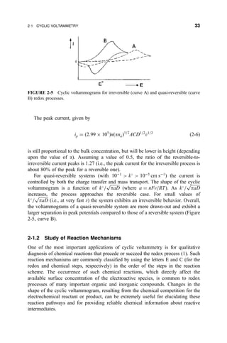 The peak current, given by
ip ˆ …2:99 Â 105
†n…ana†1=2
ACD1=2
v1=2
…2-6†
is still proportional to the bulk concentration, but will be lower in height (depending
upon the value of a). Assuming a value of 0.5, the ratio of the reversible-to-
irreversible current peaks is 1.27 (i.e., the peak current for the irreversible process is
about 80% of the peak for a reversible one).
For quasi-reversible systems (with 10À1
 k
 10À5
cm sÀ1
) the current is
controlled by both the charge transfer and mass transport. The shape of the cyclic
voltammogram is a function of k
=

paD
p
(where a ˆ nFv=RT). As k
=

paD
p
increases, the process approaches the reversible case. For small values of
k
=

paD
p
(i.e., at very fast v) the system exhibits an irreversible behavior. Overall,
the voltammograms of a quasi-reversible system are more drawn-out and exhibit a
larger separation in peak potentials compared to those of a reversible system (Figure
2-5, curve B).
2-1.2 Study of Reaction Mechanisms
One of the most important applications of cyclic voltammetry is for qualitative
diagnosis of chemical reactions that precede or succeed the redox process (1). Such
reaction mechanisms are commonly classi®ed by using the letters E and C (for the
redox and chemical steps, respectively) in the order of the steps in the reaction
scheme. The occurrence of such chemical reactions, which directly affect the
available surface concentration of the electroactive species, is common to redox
processes of many important organic and inorganic compounds. Changes in the
shape of the cyclic voltammogram, resulting from the chemical competition for the
electrochemical reactant or product, can be extremely useful for elucidating these
reaction pathways and for providing reliable chemical information about reactive
intermediates.
FIGURE 2-5 Cyclic voltammograms for irreversible (curve A) and quasi-reversible (curve
B) redox processes.
2-1 CYCLIC VOLTAMMETRY 33
 