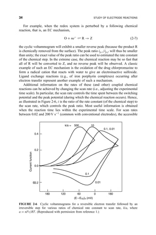 For example, when the redox system is perturbed by a following chemical
reaction, that is, an EC mechanism,
O ‡ neÀ
„ R 3 Z …2-7†
the cyclic voltammogram will exhibit a smaller reverse peak (because the product R
is chemically removed from the surface). The peak ratio ip;r=ip;f will thus be smaller
than unity; the exact value of the peak ratio can be used to estimated the rate constant
of the chemical step. In the extreme case, the chemical reaction may be so fast that
all of R will be converted to Z, and no reverse peak will be observed. A classic
example of such an EC mechanism is the oxidation of the drug chlorpromazine to
form a radical cation that reacts with water to give an electroinactive sulfoxide.
Ligand exchange reactions (e.g., of iron porphyrin complexes) occurring after
electron transfer represent another example of such a mechanism.
Additional information on the rates of these (and other) coupled chemical
reactions can be achieved by changing the scan rate (i.e., adjusting the experimental
time scale). In particular, the scan rate controls the time spent between the switching
potential and the peak potential (during which the chemical reaction occurs). Hence,
as illustrated in Figure 2-6, i is the ratio of the rate constant (of the chemical step) to
the scan rate, which controls the peak ratio. Most useful information is obtained
when the reaction time lies within the experimental time scale. For scan rates
between 0.02 and 200 V sÀ1
(common with conventional electrodes), the accessible
180 120 60 0 180
0.4
0.2
0.0
Ð0.2
Currentfunction
(E EV2)n (mV)
k/a = 500 10
0.1, 0.01
0.1
0.01
–
FIGURE 2-6 Cyclic voltammograms for a reversible electron transfer followed by an
irreversible step for various ratios of chemical rate constant to scan rate, k/a, where
a ˆ nFv=RT. (Reproduced with permission from reference 1.)
34 STUDY OF ELECTRODE REACTIONS
 