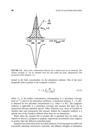 related to the bulk concentration via the adsorption isotherm. One of the most
frequently used at present is the Langmuir isotherm:
G ˆ Gm
BC
1 ‡ BC
 
…2-13†
where Gm is the surface concentration corresponding to a monolayer coverage
(mol cmÀ2
), and B is the adsorption coef®cient. A linearized isotherm, G ˆ GmBC,
is obtained for low adsorbate concentrations (i.e., when 1 ) BC). The Langmuir
isotherm is applicable to a monolayer coverage and assumes that there are no
interactions between adsorbed species. Other isotherms (e.g., those of Frumkin or
Temkin) take such interactions into account. Indeed, the Langmuir isotherm is a
special case of the Frumkin isotherm when there are no interactions.
When either the reactant (O) or product (R) is adsorbed (but not both), one
expects to observe a postpeak or prepeak, respectively (at potentials more negative
or positive than the diffusion-controlled peak).
Equations have been derived for less ideal situations, involving quasi-reversible and
irreversible adsorbing electroactive molecules and different strengths of adsorption
FIGURE 2-8 Ideal cyclic voltammetric behavior for a surface layer on an electrode. The
surface coverage, G, can be obtained from the area under the peak. (Reproduced with
permission from reference 11.)
38 STUDY OF ELECTRODE REACTIONS
 