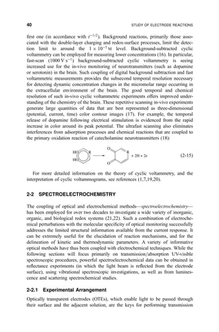 ®rst one (in accordance with tÀ1=2
). Background reactions, primarily those asso-
ciated with the double-layer charging and redox-surface processes, limit the detec-
tion limit to around the 1 Â 10À5
M level. Background-subtracted cyclic
voltammetry can be employed for measuring lower concentrations (16). In particular,
fast-scan (1000 V sÀ1
) background-subtracted cyclic voltammetry is seeing
increased use for the in-vivo monitoring of neurotransmitters (such as dopamine
or serotonin) in the brain. Such coupling of digital background subtraction and fast
voltammetric measurements provides the subsecond temporal resolution necessary
for detecting dynamic concentration changes in the micromolar range occurring in
the extracellular environment of the brain. The good temporal and chemical
resolution of such in-vivo cyclic voltammetric experiments offers improved under-
standing of the chemistry of the brain. These repetitive scanning in-vivo experiments
generate large quantities of data that are best represented as three-dimensional
(potential, current, time) color contour images (17). For example, the temporal
release of dopamine following electrical stimulation is evidenced from the rapid
increase in color around its peak potential. The ultrafast scanning also eliminates
interferences from adsorption processes and chemical reactions that are coupled to
the primary oxidation reaction of catecholamine neurotransmitters (18):
HO
HO
R R
O
O
+ 2H + 2e …2-15†
For more detailed information on the theory of cyclic voltammetry, and the
interpretation of cyclic voltammograms, see references (1,7,19,20).
2-2 SPECTROELECTROCHEMISTRY
The coupling of optical and electrochemical methodsÐspectroelectrochemistryÐ
has been employed for over two decades to investigate a wide variety of inorganic,
organic, and biological redox systems (21,22). Such a combination of electroche-
mical perturbations with the molecular speci®city of optical monitoring successfully
addresses the limited structural information available from the current response. It
can be extremely useful for the elucidation of reaction mechanisms, and for the
delineation of kinetic and thermodynamic parameters. A variety of informative
optical methods have thus been coupled with electrochemical techniques. While the
following sections will focus primarily on transmission=absorption UV-visible
spectroscopic procedures, powerful spectroelectrochemical data can be obtained in
re¯ectance experiments (in which the light beam is re¯ected from the electrode
surface), using vibrational spectroscopic investigations, as well as from lumines-
cence and scattering spectrochemical studies.
2-2.1 Experimental Arrangement
Optically transparent electrodes (OTEs), which enable light to be passed through
their surface and the adjacent solution, are the keys for performing transmission
40 STUDY OF ELECTRODE REACTIONS
 