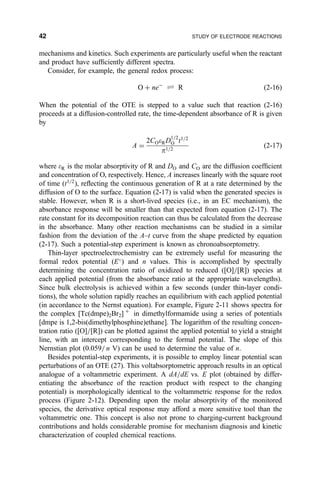 mechanisms and kinetics. Such experiments are particularly useful when the reactant
and product have suf®ciently different spectra.
Consider, for example, the general redox process:
O ‡ neÀ
„ R …2-16†
When the potential of the OTE is stepped to a value such that reaction (2-16)
proceeds at a diffusion-controlled rate, the time-dependent absorbance of R is given
by
A ˆ
2COeRD1=2
O t1=2
p1=2
…2-17†
where eR is the molar absorptivity of R and DO and CO are the diffusion coef®cient
and concentration of O, respectively. Hence, A increases linearly with the square root
of time (t1=2
), re¯ecting the continuous generation of R at a rate determined by the
diffusion of O to the surface. Equation (2-17) is valid when the generated species is
stable. However, when R is a short-lived species (i.e., in an EC mechanism), the
absorbance response will be smaller than that expected from equation (2-17). The
rate constant for its decomposition reaction can thus be calculated from the decrease
in the absorbance. Many other reaction mechanisms can be studied in a similar
fashion from the deviation of the A±t curve from the shape predicted by equation
(2-17). Such a potential-step experiment is known as chronoabsorptometry.
Thin-layer spectroelectrochemistry can be extremely useful for measuring the
formal redox potential (E
) and n values. This is accomplished by spectrally
determining the concentration ratio of oxidized to reduced ([O]=[R]) species at
each applied potential (from the absorbance ratio at the appropriate wavelengths).
Since bulk electrolysis is achieved within a few seconds (under thin-layer condi-
tions), the whole solution rapidly reaches an equilibrium with each applied potential
(in accordance to the Nernst equation). For example, Figure 2-11 shows spectra for
the complex [Tc(dmpe)2Br2] ‡
in dimethylformamide using a series of potentials
[dmpe is 1,2-bis(dimethylphosphine)ethane]. The logarithm of the resulting concen-
tration ratio ([O]=[R]) can be plotted against the applied potential to yield a straight
line, with an intercept corresponding to the formal potential. The slope of this
Nernstian plot (0.059= n V) can be used to determine the value of n.
Besides potential-step experiments, it is possible to employ linear potential scan
perturbations of an OTE (27). This voltabsorptometric approach results in an optical
analogue of a voltammetric experiment. A dA=dE vs. E plot (obtained by differ-
entiating the absorbance of the reaction product with respect to the changing
potential) is morphologically identical to the voltammetric response for the redox
process (Figure 2-12). Depending upon the molar absorptivity of the monitored
species, the derivative optical response may afford a more sensitive tool than the
voltammetric one. This concept is also not prone to charging-current background
contributions and holds considerable promise for mechanism diagnosis and kinetic
characterization of coupled chemical reactions.
42 STUDY OF ELECTRODE REACTIONS
 