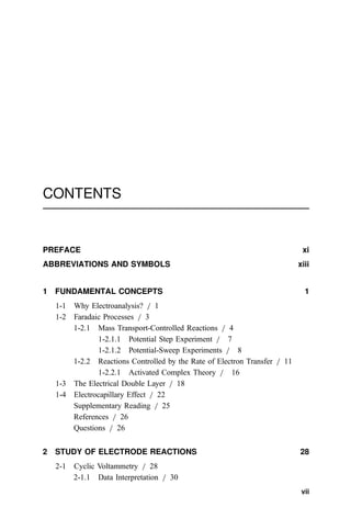 CONTENTS
PREFACE xi
ABBREVIATIONS AND SYMBOLS xiii
1 FUNDAMENTAL CONCEPTS 1
1-1 Why Electroanalysis? = 1
1-2 Faradaic Processes = 3
1-2.1 Mass Transport-Controlled Reactions = 4
1-2.1.1 Potential Step Experiment = 7
1-2.1.2 Potential-Sweep Experiments = 8
1-2.2 Reactions Controlled by the Rate of Electron Transfer = 11
1-2.2.1 Activated Complex Theory = 16
1-3 The Electrical Double Layer = 18
1-4 Electrocapillary Effect = 22
Supplementary Reading = 25
References = 26
Questions = 26
2 STUDY OF ELECTRODE REACTIONS 28
2-1 Cyclic Voltammetry = 28
2-1.1 Data Interpretation = 30
vii
 