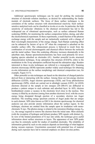 Additional spectroscopic techniques can be used for probing the molecular
structure of electrode±solution interfaces, as desired for understanding the funda-
mentals of electrode surfaces. The focus of these surface techniques is the
correlation of the surface structure with electrochemical reactivity. Such surface-
sensitive analytical tools can be classi®ed as in-situ or ex-situ. In particular, the high
sensitivity of molecular vibrations to the chemical environment has led to the
widespread use of vibrational spectroscopies, such as surface enhanced Raman
scattering (SERS), for monitoring the surface composition before, during, and after
the electrochemical experiment. In these experiments, a small fraction of the photons
exchange energy with the sample and are inelastically scattered, with a change of
their wavelength characteristic of the energy change. Such Raman scattering effect
can be enhanced by factors of up to 108
when the compound is adsorbed on the
metallic surface (40). The enhancement process is believed to result from the
combination of several electromagnetic and chemical effects between the molecule
and the metal surface. Since this scattering ef®ciency increases dramatically in the
adsorbate state, Raman spectroelectrochemistry has been used primarily for inves-
tigating species adsorbed on electrodes (41). Another powerful in-situ structural
characterization technique, X-ray adsorption ®ne structure (EXAFS), refers to the
modulation in the X-ray adsorption coef®cient beyond the adsorption edge. Readers
interested in these in-situ techniques are referred to a monograph (42). Scanning
electron microscopy (SEM) represents another widely used technique for obtaining
ex-situ information on the surface morphology and chemical composition (see, for
example, Figure 4-17).
Other powerful ex-situ techniques are based on the detection of charged particles
derived from or interacting with the surface. Among these are low-energy electron
diffraction (LEED), Auger electron spectroscopy (AES), and X-ray photoelectron
spectroscopy (XPS), which are carried out in ultrahigh vacuum (UHV). In LEED,
electrons directed at the sample at low energies (20±200 eV) are diffracted to
produce a pattern unique to each substrate and adsorbed layer. In AES, electron
bombardment creates a vacancy in the electronic level close to the nucleus. This
vacancy is ®lled by an electron coming from another electronic level, with the excess
energy being dissipated through ejection of a secondary electron (an Auger
electron). The resulting energy spectrum consists of Auger peaks that are unique
to each element. XPS (also known as ESCA for electron spectroscopy for chemical
analysis) can also provide atomic information about the surface region. In this
technique, electrons are emitted from the sample upon its irradiation with mono-
chromatic X rays. The photon energy is related to the ionization (binding) energy EB,
i.e., the energy required to remove the electron from the initial state. Most elements
(with the exception of hydrogen and helium) produce XPS signals with distinct EB.
In view of the limited penetration of X rays into solids, the technique gives useful
information about surface structures or layers. The appearance of new XPS peaks
can thus be extremely useful for studies of modi®ed electrodes. The reliability of
information gained by such ex-situ analysis depends on knowledge of what happens
during vacuum exposure. Uncertainties associated with potential loss of material
during such exposure have led to renewed emphasis on direct (in-situ) probes.
2-2 SPECTROELECTROCHEMISTRY 45
 