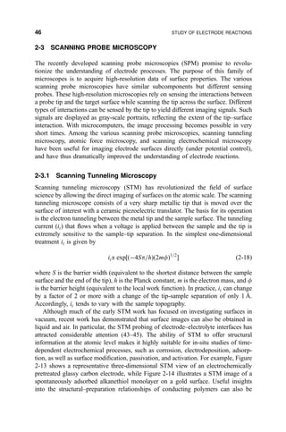2-3 SCANNING PROBE MICROSCOPY
The recently developed scanning probe microscopies (SPM) promise to revolu-
tionize the understanding of electrode processes. The purpose of this family of
microscopes is to acquire high-resolution data of surface properties. The various
scanning probe microscopies have similar subcomponents but different sensing
probes. These high-resolution microscopies rely on sensing the interactions between
a probe tip and the target surface while scanning the tip across the surface. Different
types of interactions can be sensed by the tip to yield different imaging signals. Such
signals are displayed as gray-scale portraits, re¯ecting the extent of the tip±surface
interaction. With microcomputers, the image processing becomes possible in very
short times. Among the various scanning probe microscopies, scanning tunneling
microscopy, atomic force microscopy, and scanning electrochemical microscopy
have been useful for imaging electrode surfaces directly (under potential control),
and have thus dramatically improved the understanding of electrode reactions.
2-3.1 Scanning Tunneling Microscopy
Scanning tunneling microscopy (STM) has revolutionized the ®eld of surface
science by allowing the direct imaging of surfaces on the atomic scale. The scanning
tunneling microscope consists of a very sharp metallic tip that is moved over the
surface of interest with a ceramic piezoelectric translator. The basis for its operation
is the electron tunneling between the metal tip and the sample surface. The tunneling
current (it) that ¯ows when a voltage is applied between the sample and the tip is
extremely sensitive to the sample±tip separation. In the simplest one-dimensional
treatment it is given by
ita exp‰…À4Sp=h†…2mf†1=2
Š …2-18†
where S is the barrier width (equivalent to the shortest distance between the sample
surface and the end of the tip), h is the Planck constant, m is the electron mass, and f
is the barrier height (equivalent to the local work function). In practice, it can change
by a factor of 2 or more with a change of the tip-sample separation of only 1 AÊ .
Accordingly, it tends to vary with the sample topography.
Although much of the early STM work has focused on investigating surfaces in
vacuum, recent work has demonstrated that surface images can also be obtained in
liquid and air. In particular, the STM probing of electrode±electrolyte interfaces has
attracted considerable attention (43±45). The ability of STM to offer structural
information at the atomic level makes it highly suitable for in-situ studies of time-
dependent electrochemical processes, such as corrosion, electrodeposition, adsorp-
tion, as well as surface modi®cation, passivation, and activation. For example, Figure
2-13 shows a representative three-dimensional STM view of an electrochemically
pretreated glassy carbon electrode, while Figure 2-14 illustrates a STM image of a
spontaneously adsorbed alkanethiol monolayer on a gold surface. Useful insights
into the structural±preparation relationships of conducting polymers can also be
46 STUDY OF ELECTRODE REACTIONS
 