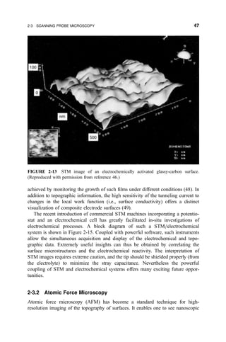 achieved by monitoring the growth of such ®lms under different conditions (48). In
addition to topographic information, the high sensitivity of the tunneling current to
changes in the local work function (i.e., surface conductivity) offers a distinct
visualization of composite electrode surfaces (49).
The recent introduction of commercial STM machines incorporating a potentio-
stat and an electrochemical cell has greatly facilitated in-situ investigations of
electrochemical processes. A block diagram of such a STM=electrochemical
system is shown in Figure 2-15. Coupled with powerful software, such instruments
allow the simultaneous acquisition and display of the electrochemical and topo-
graphic data. Extremely useful insights can thus be obtained by correlating the
surface microstructures and the electrochemical reactivity. The interpretation of
STM images requires extreme caution, and the tip should be shielded properly (from
the electrolyte) to minimize the stray capacitance. Nevertheless the powerful
coupling of STM and electrochemical systems offers many exciting future oppor-
tunities.
2-3.2 Atomic Force Microscopy
Atomic force microscopy (AFM) has become a standard technique for high-
resolution imaging of the topography of surfaces. It enables one to see nanoscopic
FIGURE 2-13 STM image of an electrochemically activated glassy-carbon surface.
(Reproduced with permission from reference 46.)
2-3 SCANNING PROBE MICROSCOPY 47
 