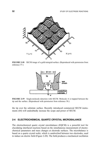 the tip over the substrate surface. Recently introduced commercial SECM instru-
ments (64) will undoubtedly increase the scope and power of SECM.
2-4 ELECTROCHEMICAL QUARTZ CRYSTAL MICROBALANCE
The electrochemical quartz crystal microbalance (EQCM) is a powerful tool for
elucidating interfacial reactions based on the simultaneous measurement of electro-
chemical parameters and mass changes at electrode surfaces. The microbalance is
based on a quartz crystal wafer, which is sandwiched between two electrodes, used
to induce an electric ®eld (Figure 2-20). The ®eld produces a mechanical oscillation
FIGURE 2-19 Single-molecule detection with SECM. Molecule A is trapped between the
tip and the surface. (Reproduced with permission from reference 58.)
FIGURE 2-18 SECM image of a gold minigrid surface. (Reproduced with permission from
reference 57.)
52 STUDY OF ELECTRODE REACTIONS
 