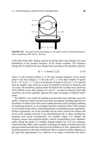 in the bulk of the wafer. Surface reactions involving minor mass changes can cause
perturbation of the resonant frequency of the crystal oscillator. The frequency
change …Df † is related to the mass change …Dm† according to the Sauerbrey equation:
Df ˆ À2 Dmnf 2
0 =A

mr
p
…2-19†
where n is the overtone number, f 0 is the base resonant frequency of the crystal
(prior to the mass change), A is the area (cm2
), m is the shear modulus of quartz
(2:95 Â 1011
g cmÀ1
sÀ1
†, and r is the density of quartz (2.65 g cmÀ3
). As expected
from the negative sign, decreases in mass correspond to increases in frequency and
vice versa. The Sauerbrey equation forms the basis for the excellent mass sensitivity
of the EQCM. In-situ mass changes of 1 ng cmÀ2
can thus be detected. Such high
sensitivity and in-situ capability represent the major advantages of EQCM experi-
ments.
The EQCM is very useful for probing processes that occur uniformly across the
surface. Numerous surface reactions have been investigated, including deposition or
dissolution of surface layers and various uptake processes (such as doping=undoping
of conducting polymers or ion-exchange reactions at polymer ®lms). Such changes
can be probed using various controlled-potential or controlled-current experiments.
In these experiments, one of the electrodes (on the wafer) contacts the solution and
serves as the working electrode in the electrochemical cell, to allow simultaneous
frequency and current measurements. For example, Figure 2-21 displays the
frequency (mass) versus potential pro®les, and the corresponding cyclic voltammo-
grams, during the uptake of a multiply charged complex ion at an ion exchanger-
coated electrode. Other useful examples of probing the uptake of mobile species by
polymer-coated electrodes have been given by Hillman et al. (66). Application of the
Sauerbrey equation to the study of polymeric ®lms in solutions requires adherence to
the rigid ®lm approximation (i.e., behavior of an elastic, solvent-free thin layer).
a
b
c d
e
FIGURE 2-20 The quartz crystal microbalance: a, the quartz crystal; b, the gold electrode; c
and d, connecting metal wires; e, the base.
2-4 ELECTROCHEMICAL QUARTZ CRYSTAL MICROBALANCE 53
 