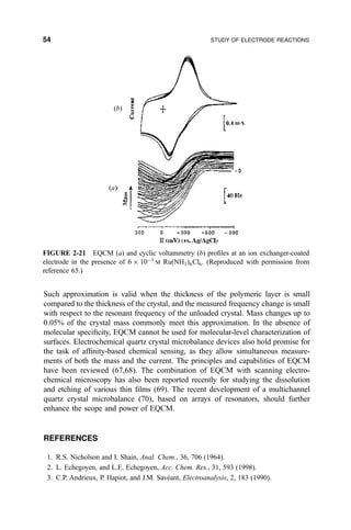 Such approximation is valid when the thickness of the polymeric layer is small
compared to the thickness of the crystal, and the measured frequency change is small
with respect to the resonant frequency of the unloaded crystal. Mass changes up to
0.05% of the crystal mass commonly meet this approximation. In the absence of
molecular speci®city, EQCM cannot be used for molecular-level characterization of
surfaces. Electrochemical quartz crystal microbalance devices also hold promise for
the task of af®nity-based chemical sensing, as they allow simultaneous measure-
ments of both the mass and the current. The principles and capabilities of EQCM
have been reviewed (67,68). The combination of EQCM with scanning electro-
chemical microscopy has also been reported recently for studying the dissolution
and etching of various thin ®lms (69). The recent development of a multichannel
quartz crystal microbalance (70), based on arrays of resonators, should further
enhance the scope and power of EQCM.
REFERENCES
1. R.S. Nicholson and I. Shain, Anal. Chem., 36, 706 (1964).
2. L. Echegoyen, and L.E. Echegoyen, Acc. Chem. Res., 31, 593 (1998).
3. C.P. Andrieux, P. Hapiot, and J.M. SaveÂant, Electroanalysis, 2, 183 (1990).
FIGURE 2-21 EQCM (a) and cyclic voltammetry (b) pro®les at an ion exchanger-coated
electrode in the presence of 6 Â 10À3
M Ru…NH3†6Cl6. (Reproduced with permission from
reference 65.)
(b)
(a)
54 STUDY OF ELECTRODE REACTIONS
 