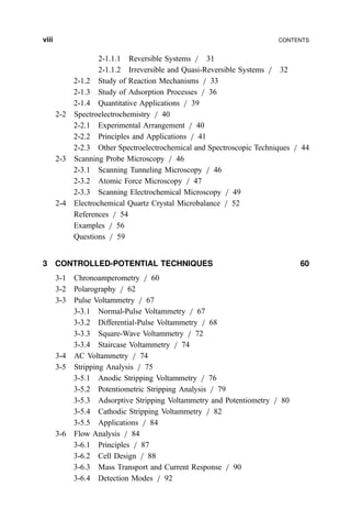 2-1.1.1 Reversible Systems = 31
2-1.1.2 Irreversible and Quasi-Reversible Systems = 32
2-1.2 Study of Reaction Mechanisms = 33
2-1.3 Study of Adsorption Processes = 36
2-1.4 Quantitative Applications = 39
2-2 Spectroelectrochemistry = 40
2-2.1 Experimental Arrangement = 40
2-2.2 Principles and Applications = 41
2-2.3 Other Spectroelectrochemical and Spectroscopic Techniques = 44
2-3 Scanning Probe Microscopy = 46
2-3.1 Scanning Tunneling Microscopy = 46
2-3.2 Atomic Force Microscopy = 47
2-3.3 Scanning Electrochemical Microscopy = 49
2-4 Electrochemical Quartz Crystal Microbalance = 52
References = 54
Examples = 56
Questions = 59
3 CONTROLLED-POTENTIAL TECHNIQUES 60
3-1 Chronoamperometry = 60
3-2 Polarography = 62
3-3 Pulse Voltammetry = 67
3-3.1 Normal-Pulse Voltammetry = 67
3-3.2 Differential-Pulse Voltammetry = 68
3-3.3 Square-Wave Voltammetry = 72
3-3.4 Staircase Voltammetry = 74
3-4 AC Voltammetry = 74
3-5 Stripping Analysis = 75
3-5.1 Anodic Stripping Voltammetry = 76
3-5.2 Potentiometric Stripping Analysis = 79
3-5.3 Adsorptive Stripping Voltammetry and Potentiometry = 80
3-5.4 Cathodic Stripping Voltammetry = 82
3-5.5 Applications = 84
3-6 Flow Analysis = 84
3-6.1 Principles = 87
3-6.2 Cell Design = 88
3-6.3 Mass Transport and Current Response = 90
3-6.4 Detection Modes = 92
viii CONTENTS
 