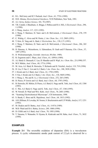 41. R.L. McCreery and R.T. Packard, Anal. Chem., 61, 775A (1989).
42. H.D. Abruna, Electrochemical Interfaces, VCH Publishers, New York, 1991.
43. A.J. Arvia, Surface Science, 181, 78 (1987).
44. T.R. Cataldi, I. Blackham, A. Briggs, J. Pethica and H.A. Hill, J. Electroanal. Chem., 290,
1 (1990).
45. J. Wang, Analyst, 117, 1231 (1992).
46. J. Wang, T. Martinez, D. Yaniv and L.D. McCormick, J. Electroanal. Chem., 278, 379
(1990).
47. C. Widrig, C. Alves and M. Porter, J. Am. Chem. Soc., 113, 2805 (1991).
48. T. Kim, H. Yang and A. Bard, J. Electrochem. Soc., 138, L71 (1991).
49. J. Wang, T. Martinez, D. Yaniv and L.D. McCormick, J. Electroanal. Chem., 286, 265
(1990).
50. H. Hansma, A. Weisenhorm, A. Edmundson, H. Gaub and P. Hansma, Clin. Chem., 37,
1497 (1991).
51. H. Wickramaasinghe, Scienti®c American, 98 (Oct. 1989).
52. R. Engstrom and C. Pharr, Anal. Chem., 61, 1099A (1989).
53. A.J. Bard, G. Denuault, C. Lee, D. Mandler and D. Wipf, Acc. Chem. Res., 23 (1990) 357.
54. M.V. Mirkin, Anal. Chem., 68, 177A (1996).
55. M. Arca, A.J. Bard, B. Horrocks, T. Richards and D. Treichel, Analyst, 119, 719 (1994)
56. H. Liu, F. Fan, C. Lin and A.J. Bard, J. Am. Chem. Soc., 108, 3838 (1986).
57. J. Kwak and A.J. Bard, Anal. Chem., 61, 1794 (1989).
58. F. Fan, J. Kwak and A.J. Bard, J. Am. Chem. Soc., 118, 9669 (1996).
59. J. Wang, L. Wu and R. Li, J. Electroanal. Chem., 272, 285 (1989).
60. D. Pierce, P. Unwin and A.J. Bard, Anal. Chem., 64, 1795 (1992).
61. B. Horrocks, M. Mirkin, D. Pierce, A.J. Bard, G. Nagy and K. Toth, Anal. Chem., 65, 1304
(1993).
62. C. Wei, A.J. Bard, G. Nagy and K. Toth, Anal. Chem., 67, 1346 (1995).
63. W. Nowall, D. Wipf and W.G. Kuhr, Anal. Chem., 70, 2601 (1998).
64. ``Scanning Electrochemical Microscope'', CH Instruments, 1998.
65. S. Basak, C. Bose and K. Rajeshwar, Anal. Chem., 64, 1813 (1992).
66. A.R. Hillman, D. Loveday, M. Swann, S. Bruckenstein and C.P. Wildle, Analyst, 117, 1251
(1992).
67. M. Deakin and D. Buttry, Anal. Chem., 61, 1147A (1989).
68. M.D. Ward and D.A. Buttry, Science, 249, 1000 (1990).
69. D. Cliffel and A.J. Bard, Anal. Chem., 70, 1993 (1998).
70. T. Tatsuma, Y. Watanabe, N. Oyama, K. Kiakizaki and M. Haba, Anal. Chem., 71, 3632
(1999).
EXAMPLES
Example 2-1 The reversible oxidation of dopamine (DA) is a two-electron
process. A cyclic voltammetric anodic peak current of 2.2 mA is observed for a
56 STUDY OF ELECTRODE REACTIONS
 
