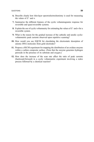 6. Describe clearly how thin-layer spectroelectrochemistry is used for measuring
the values of E
and n.
7. Summarize the different features of the cyclic voltammogramic response for
reversible and quasi-reversible systems.
8. Explain the use of cyclic voltammetry for estimating the values of E
and n for a
reversible system.
9. What is the reason for the gradual increase of the cathodic and anodic cyclic-
voltammetric peak currents observed upon repetitive scanning?
10. How would you use EQCM for elucidating the electrostatic desorption of
anionic DNA molecules from gold electrodes?
11. Propose a SECM experiment for mapping the distribution of an oxidase enzyme
within a carbon composite surface. (Note that the enzyme generates hydrogen
peroxide in the presence of its substrate and oxygen.)
12. How does the increase of the scan rate affect the ratio of peak currents
(backward=forward) in a cyclic voltammetric experiment involving a redox
process followed by a chemical reaction?
QUESTIONS 59
 