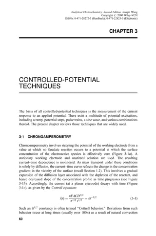 CHAPTER 3
CONTROLLED-POTENTIAL
TECHNIQUES
The basis of all controlled-potential techniques is the measurement of the current
response to an applied potential. There exist a multitude of potential excitations,
including a ramp, potential steps, pulse trains, a sine wave, and various combinations
thereof. The present chapter reviews those techniques that are widely used.
3-1 CHRONOAMPEROMETRY
Chronoamperometry involves stepping the potential of the working electrode from a
value at which no faradaic reaction occurs to a potential at which the surface
concentration of the electroactive species is effectively zero (Figure 3-1a). A
stationary working electrode and unstirred solution are used. The resulting
current±time dependence is monitored. As mass transport under these conditions
is solely by diffusion, the current±time curve re¯ects the change in the concentration
gradient in the vicinity of the surface (recall Section 1.2). This involves a gradual
expansion of the diffusion layer associated with the depletion of the reactant, and
hence decreased slope of the concentration pro®le as time progresses (see Figure
3-1b). Accordingly, the current (at a planar electrode) decays with time (Figure
3-1c), as given by the Cottrell equation:
i…t† ˆ
nFACD1=2
p1=2 t1=2
ˆ ktÀ1=2
…3-1†
Such an it1=2
constancy is often termed ``Cottrell behavior.'' Deviations from such
behavior occur at long times (usually over 100 s) as a result of natural convection
60
Analytical Electrochemistry, Second Edition. Joseph Wang
Copyright # 2000 Wiley-VCH
ISBNs: 0-471-28272-3 (Hardback); 0-471-22823-0 (Electronic)
 