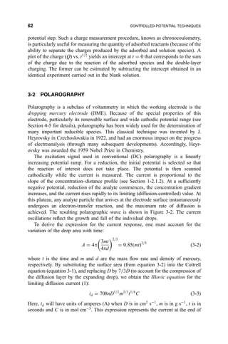 potential step. Such a charge measurement procedure, known as chronocoulometry,
is particularly useful for measuring the quantity of adsorbed reactants (because of the
ability to separate the charges produced by the adsorbed and solution species). A
plot of the charge (Q) vs. t1=2
yields an intercept at t ˆ 0 that corresponds to the sum
of the charge due to the reaction of the adsorbed species and the double-layer
charging. The former can be estimated by subtracting the intercept obtained in an
identical experiment carried out in the blank solution.
3-2 POLAROGRAPHY
Polarography is a subclass of voltammetry in which the working electrode is the
dropping mercury electrode (DME). Because of the special properties of this
electrode, particularly its renewable surface and wide cathodic potential range (see
Section 4-5 for details), polarography has been widely used for the determination of
many important reducible species. This classical technique was invented by J.
Heyrovsky in Czechoslovakia in 1922, and had an enormous impact on the progress
of electroanalysis (through many subsequent developments). Accordingly, Heyr-
ovsky was awarded the 1959 Nobel Prize in Chemistry.
The excitation signal used in conventional (DC) polarography is a linearly
increasing potential ramp. For a reduction, the initial potential is selected so that
the reaction of interest does not take place. The potential is then scanned
cathodically while the current is measured. The current is proportional to the
slope of the concentration±distance pro®le (see Section 1-2.1.2). At a suf®ciently
negative potential, reduction of the analyte commences, the concentration gradient
increases, and the current rises rapidly to its limiting (diffusion-controlled) value. At
this plateau, any analyte particle that arrives at the electrode surface instantaneously
undergoes an electron-transfer reaction, and the maximum rate of diffusion is
achieved. The resulting polarographic wave is shown in Figure 3-2. The current
oscillations re¯ect the growth and fall of the individual drops.
To derive the expression for the current response, one must account for the
variation of the drop area with time:
A ˆ 4p
3mt
4pd
 2=3
ˆ 0:85…mt†2=3
…3-2†
where t is the time and m and d are the mass ¯ow rate and density of mercury,
respectively. By substituting the surface area (from equation 3-2) into the Cottrell
equation (equation 3-1), and replacing D by 7=3D (to account for the compression of
the diffusion layer by the expanding drop), we obtain the Ilkovic equation for the
limiting diffusion current (1):
id ˆ 708nD1=2
m2=3
t1=6
C …3-3†
Here, id will have units of amperes (A) when D is in cm2
sÀ1
, m is in g sÀ1
, t is in
seconds and C is in mol cmÀ3
. This expression represents the current at the end of
62 CONTROLLED-POTENTIAL TECHNIQUES
 