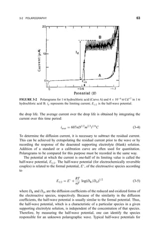 the drop life. The average current over the drop life is obtained by integrating the
current over this time period:
iaver ˆ 607nD1=2
m2=3
t1=6
C …3-4†
To determine the diffusion current, it is necessary to subtract the residual current.
This can be achieved by extrapolating the residual current prior to the wave or by
recording the response of the deaerated supporting electrolyte (blank) solution.
Addition of a standard or a calibration curve are often used for quantitation.
Polarograms to be compared for this purpose must be recorded in the same way.
The potential at which the current is one-half of its limiting value is called the
half-wave potential, E1=2. The half-wave potential (for electrochemically reversible
couples) is related to the formal potential, E
, of the electroactive species according
to
E1=2 ˆ E
‡
RT
nF
log…DR=DO†1=2
…3-5†
where DR and DO, are the diffusion coef®cients of the reduced and oxidized forms of
the electroactive species, respectively. Because of the similarity in the diffusion
coef®cients, the half-wave potential is usually similar to the formal potential. Thus,
the half-wave potential, which is a characteristic of a particular species in a given
supporting electrolyte solution, is independent of the concentration of that species.
Therefore, by measuring the half-wave potential, one can identify the species
responsible for an unknown polarographic wave. Typical half-wave potentials for
FIGURE 3-2 Polarograms for 1 M hydrochloric acid (Curve A) and 4 Â 10À4
M Cd‡2
in 1 M
hydrochloric acid B. id represents the limiting current; E1=2 is the half-wave potential.
3-2 POLAROGRAPHY 63
 