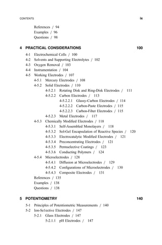 References = 94
Examples = 96
Questions = 98
4 PRACTICAL CONSIDERATIONS 100
4-1 Electrochemical Cells = 100
4-2 Solvents and Supporting Electrolytes = 102
4-3 Oxygen Removal = 103
4-4 Instrumentation = 104
4-5 Working Electrodes = 107
4-5.1 Mercury Electrodes = 108
4-5.2 Solid Electrodes = 110
4-5.2.1 Rotating Disk and Ring-Disk Electrodes = 111
4-5.2.2 Carbon Electrodes = 113
4-5.2.2.1 Glassy-Carbon Electrodes = 114
4-5.2.2.2 Carbon-Paste Electrodes = 115
4-5.2.2.3 Carbon-Fiber Electrodes = 115
4-5.2.3 Metal Electrodes = 117
4-5.3 Chemically Modi®ed Electrodes = 118
4-5.3.1 Self-Assembled Monolayers = 118
4-5.3.2 Sol-Gel Encapsulation of Reactive Species = 120
4-5.3.3 Electrocatalytic Modi®ed Electrodes = 121
4-5.3.4 Preconcentrating Electrodes = 121
4-5.3.5 Permselective Coatings = 123
4-5.3.6 Conducting Polymers = 124
4-5.4 Microelectrodes = 128
4-5.4.1 Diffusion at Microelectrodes = 129
4-5.4.2 Con®gurations of Microelectrodes = 130
4-5.4.3 Composite Electrodes = 131
References = 135
Examples = 138
Questions = 138
5 POTENTIOMETRY 140
5-1 Principles of Potentiometric Measurements = 140
5-2 Ion-Se1ective Electrodes = 147
5-2.1 Glass Electrodes = 147
5-2.1.1 pH Electrodes = 147
CONTENTS ix
 