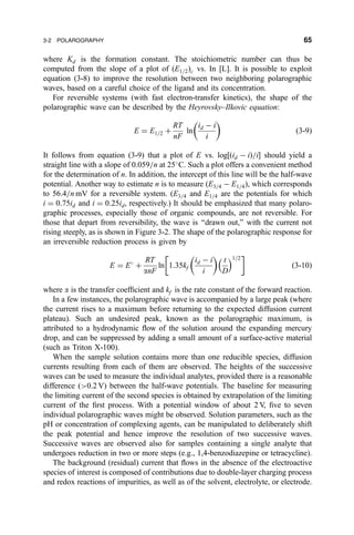 where Kd is the formation constant. The stoichiometric number can thus be
computed from the slope of a plot of …E1=2†c vs. In [L]. It is possible to exploit
equation (3-8) to improve the resolution between two neighboring polarographic
waves, based on a careful choice of the ligand and its concentration.
For reversible systems (with fast electron-transfer kinetics), the shape of the
polarographic wave can be described by the Heyrovsky±Ilkovic equation:
E ˆ E1=2 ‡
RT
nF
ln
id À i
i
 
…3-9†
It follows from equation (3-9) that a plot of E vs. log‰…id À i†=iŠ should yield a
straight line with a slope of 0.059=n at 25
C. Such a plot offers a convenient method
for the determination of n. In addition, the intercept of this line will be the half-wave
potential. Another way to estimate n is to measure …E3=4 À E1=4†, which corresponds
to 56.4=n mV for a reversible system. …E3=4 and E1=4 are the potentials for which
i ˆ 0:75id and i ˆ 0:25id, respectively.) It should be emphasized that many polaro-
graphic processes, especially those of organic compounds, are not reversible. For
those that depart from reversibility, the wave is ``drawn out,'' with the current not
rising steeply, as is shown in Figure 3-2. The shape of the polarographic response for
an irreversible reduction process is given by
E ˆ E
‡
RT
anF
ln 1:35kf
id À i
i
 
t
D
 1=2
 
…3-10†
where a is the transfer coef®cient and kf is the rate constant of the forward reaction.
In a few instances, the polarographic wave is accompanied by a large peak (where
the current rises to a maximum before returning to the expected diffusion current
plateau). Such an undesired peak, known as the polarographic maximum, is
attributed to a hydrodynamic ¯ow of the solution around the expanding mercury
drop, and can be suppressed by adding a small amount of a surface-active material
(such as Triton X-100).
When the sample solution contains more than one reducible species, diffusion
currents resulting from each of them are observed. The heights of the successive
waves can be used to measure the individual analytes, provided there is a reasonable
difference (0.2 V) between the half-wave potentials. The baseline for measuring
the limiting current of the second species is obtained by extrapolation of the limiting
current of the ®rst process. With a potential window of about 2 V, ®ve to seven
individual polarographic waves might be observed. Solution parameters, such as the
pH or concentration of complexing agents, can be manipulated to deliberately shift
the peak potential and hence improve the resolution of two successive waves.
Successive waves are observed also for samples containing a single analyte that
undergoes reduction in two or more steps (e.g., 1,4-benzodiazepine or tetracycline).
The background (residual) current that ¯ows in the absence of the electroactive
species of interest is composed of contributions due to double-layer charging process
and redox reactions of impurities, as well as of the solvent, electrolyte, or electrode.
3-2 POLAROGRAPHY 65
 