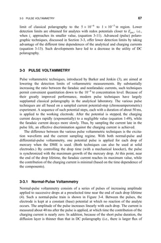 limit of classical polarography to the 5 Â 10À6
to 1 Â 10À5
M region. Lower
detection limits are obtained for analytes with redox potentials closer to Epzc; i.e.,
when ic approaches its smaller value, (equation 3-11). Advanced (pulse) polaro-
graphic techniques, discussed in Section 3-3, offer lower detection limits by taking
advantage of the different time dependences of the analytical and charging currents
(equation 3-13). Such developments have led to a decrease in the utility of DC
polarography.
3-3 PULSE VOLTAMMETRY
Pulse voltammetric techniques, introduced by Barker and Jenkin (3), are aimed at
lowering the detection limits of voltammetric measurements. By substantially
increasing the ratio between the faradaic and nonfaradaic currents, such techniques
permit convenient quantitation down to the 10À8
M concentration level. Because of
their greatly improved performance, modern pulse techniques have largely
supplanted classical polarography in the analytical laboratory. The various pulse
techniques are all based on a sampled current potential-step (chronoamperometric)
experiment. A sequence of such potential steps, each with a duration of about 50 ms,
is applied to the working electrode. After the potential is stepped, the charging
current decays rapidly (exponentially) to a negligible value (equation 1-49), while
the faradaic current decays more slowly. Thus, by sampling the current late in the
pulse life, an effective discrimination against the charging current is achieved.
The difference between the various pulse voltammetric techniques is the excita-
tion waveform and the current sampling regime. With both normal-pulse and
differential-pulse voltammetry, one potential pulse is applied for each drop of
mercury when the DME is used. (Both techniques can also be used at solid
electrodes.) By controlling the drop time (with a mechanical knocker), the pulse
is synchronized with the maximum growth of the mercury drop. At this point, near
the end of the drop lifetime, the faradaic current reaches its maximum value, while
the contribution of the charging current is minimal (based on the time dependence of
the components).
3-3.1 Normal-Pulse Voltammetry
Normal-pulse voltammetry consists of a series of pulses of increasing amplitude
applied to successive drops at a preselected time near the end of each drop lifetime
(4). Such a normal-pulse train is shown in Figure 3-4. Between the pulses, the
electrode is kept at a constant (base) potential at which no reaction of the analyte
occurs. The amplitude of the pulse increases linearly with each drop. The current is
measured about 40 ms after the pulse is applied, at which time the contribution of the
charging current is nearly zero. In addition, because of the short pulse duration, the
diffusion layer is thinner than that in DC polarography (i.e., there is larger ¯ux of
3-3 PULSE VOLTAMMETRY 67
 