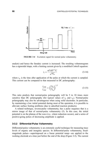 analyte) and hence the faradaic current is increased. The resulting voltammogram
has a sigmoidal shape, with a limiting current given by a modi®ed Cottrell equation:
il ˆ
nFAD1=2
C

ptm
p …3-14†
where tm is the time after application of the pulse at which the current is sampled.
This current can be compared to that measured in DC polarography:
il;NF
il;DC
ˆ
3td
7tm
 1=2
…3-15†
This ratio predicts that normal-pulse polarography will be 5 to 10 times more
sensitive than DC polarography (for typical values of td and tm). Normal-pulse
polarography may also be advantageous when using solid electrodes. In particular,
by maintaining a low initial potential during most of the operation, it is possible to
alleviate surface fouling problems (due to adsorbed reaction products).
A related technique, reverse-pulse voltammetry, has a pulse sequence that is a
mirror image of that of normal-pulse voltammetry (5). In this case, the initial
potential is on the plateau of the wave (i.e., where reduction occurs), and a series of
positive-going pulses of decreasing amplitude is applied.
3-3.2 Differential-Pulse Voltammetry
Differential-pulse voltammetry is an extremely useful technique for measuring trace
levels of organic and inorganic species. In differential-pulse voltammetry, ®xed-
magnitude pulsesÐsuperimposed on a linear potential rampÐare applied to the
working electrode at a time just before the end of the drop (Figure 3-5). The current
FIGURE 3-4 Excitation signal for normal pulse voltammetry.
68 CONTROLLED-POTENTIAL TECHNIQUES
 