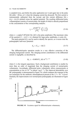 is sampled twice, just before the pulse application (at 1) and again late in the pulse
life (after $40 ms, at 2, when the charging current has decayed). The ®rst current is
instrumentally subtracted from the second, and this current difference ‰Di ˆ
i…t2† À i…t1†Š is plotted versus the applied potential. The resulting differential pulse
voltammogram consists of current peaks, the height of which is directly proportional
to the concentration of the corresponding analytes:
ip ˆ
nFAD1=2
C

ptm
p
1 À s
1 ‡ s
 
…3-16†
where s ˆ exp‰…nF=RT†…DE=2†Š. (DE is the pulse amplitude.) The maximum value
of the quotient …1 À s†=…1 ‡ s†, obtained for large pulse amplitudes, is unity (6).
The peak potential …Ep† can be used to identify the species, as it occurs near the
polarographic half-wave potential:
Ep ˆ E1=2 À DE=2 …3-17†
The differential-pulse operation results in a very effective correction of the
charging background current. The charging-current contribution to the differential
current is negligible, as described by
Dic 9 À0:00567Ci DE m2=3
tÀ1=3
…3-18†
where Ci is the integral capacitance. Such a background contribution is smaller by
more than an order of magnitude than the charging current of normal-pulse
voltammetry. Accordingly, differential pulse voltammetry allows measurements at
concentrations as low as 10À8
M (about 1 mg LÀ1
). The improved detectability over
DC polarography is demonstrated in Figure 3-6, which compares the response of the
two techniques for the antibiotic chloramphenicol present at the 1:3 Â 10À5
M level.
Similarly, the improvements over normal-pulse polarography are illustrated in Figure
3-7.
FIGURE 3-5 Excitation signal for differential-pulse voltammetry.
3-3 PULSE VOLTAMMETRY 69
 