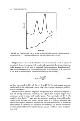 The peak-shaped response of differential-pulse measurements results in improved
resolution between two species with similar redox potentials. In various situations,
peaks separated by 50 mV may be measured. Such quantitation depends not only
upon the corresponding peak potentials but also on the widths of the peak. The width
of the peak (at half-height) is related to the electron stoichiometry:
W1=2 ˆ
3:52RT
nF
…3-19†
and thus corresponds to 30.1 mV for n ˆ 1 (at 25
C). The peak-shaped response,
coupled with the ¯at background current, makes the technique particularly useful for
analysis of mixtures.
The selection of the pulse amplitude and potential scan rate usually requires a
trade-off among sensitivity, resolution, and speed. For example, larger pulse
amplitudes result in larger and broader peaks. Pulse amplitudes of 25±50 mV,
coupled with a 5 mV sÀ1
scan rate, are commonly employed. Irreversible redox
systems result in lower and broader current peaks (i.e., inferior sensitivity and
resolution) compared with those predicted for reversible systems (6). In addition to
improvements in sensitivity and resolution, the technique can provide information
about the chemical form in which the analyte appears (oxidation states, complexa-
tion, etc.).
FIGURE 3-7 Normal-pulse (curve A) and differential-pulse (curve B) polarograms for a
mixture of 1 mg LÀ1
cadmium and lead ions. The electrolyte is 0.1 M HNO3.
3-3 PULSE VOLTAMMETRY 71
 
