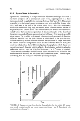 3-3.3 Square-Wave Voltammetry
Square-wave voltammetry is a large-amplitude differential technique in which a
waveform composed of a symmetrical square wave, superimposed on a base
staircase potential, is applied to the working electrode (8) (Figure 3-8). The current
is sampled twice during each square-wave cycle, once at the end of the forward pulse
(at t1) and once at the end of the reverse pulse (at t2). Since the square-wave
modulation amplitude is very large, the reverse pulses cause the reverse reaction of
the product (of the forward pulse). The difference between the two measurements is
plotted versus the base staircase potential. A dimensionless plot of the theoretical
forward, reverse, and difference currents is given in Figure 3-9 for a rapid reversible
redox system. The resulting peak-shaped voltammogram is symmetrical about the
half-wave potential, and the peak current is proportional to the concentration.
Excellent sensitivity accrues from the fact that the net current is larger than either
the forward or reverse components (since it is the difference between them); the
sensitivity is higher than that of differential pulse polarography (in which the reverse
current is not used). Coupled with the effective discrimination against the charging
background current, very low detection limits near 1 Â 10À8
M can be attained.
Comparison of square-wave and differential pulse voltammetry for reversible and
irreversible cases indicated that the square-wave currents are 4 and 3.3 times higher,
respectively, than the analogous differential-pulse response (10).
FIGURE 3-8 Square-wave waveform showing the amplitude, Esw; step height, DE; square-
wave period, t; delay time, Td; and current measurement times, 1 and 2. (Reproduced with
permission from reference 9.)
72 CONTROLLED-POTENTIAL TECHNIQUES
 