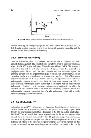 resolve coeluting or comigrating species and assist in the peak identi®cation (13,
14). Kinetic studies can also bene®t from the rapid scanning capability and the
reversal nature of square-wave voltammetry.
3-3.4 Staircase Voltammetry
Staircase voltammetry has been proposed as a useful tool for rejecting the back-
ground charging current. The potential±time waveform involves successive potential
steps of $10 mV height and about 50 ms duration (Figure 3-10). The current is
sampled at the end of each step, where the charging current has decayed to a
negligible value. Hence, this waveform couples the discrimination against the
charging current with the experimental speed of linear-scan voltammetry. Such an
operation results in a peak-shaped current response, similar to that of linear-scan
experiments. Indeed, as the steps become smaller, the equations for the staircase
voltammetric response converge with those of linear-scan voltammetry (15). As
such, staircase voltammetry can be considered as the digital version of linear-scan
voltammetry. Similarly, cyclic staircase voltammetric experiments, in which the
direction of the potential steps is reversed at a switching potential, result in a
voltammetric response resembling that of cyclic voltammetry (but with a much-
reduced charging-current contribution).
3-4 AC VOLTAMMETRY
Alternating current (AC) voltammetry is a frequency-domain technique that involves
the superimposition of a small-amplitude AC voltage on a linear ramp (Figure 3-11).
Usually the alternating potential has a frequency of 50±100 Hz and an amplitude of
10±20 mV. The AC signal thus causes a perturbation in the surface concentration,
around the concentration maintained by the DC potential ramp. The resulting AC
current is displayed versus the potential. Such a voltammogram shows a peak, the
potential of which is the same as the polarographic half-wave potential. (In this
region the sinusoid has maximum impact on the surface concentration, i.e., on the
FIGURE 3-10 Potential±time waveform used in staircase voltammetry.
74 CONTROLLED-POTENTIAL TECHNIQUES
 