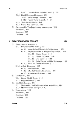 5-2.1.2 Glass Electrodes for Other Cations = 151
5-2.2 Liquid-Membrane Electrodes = 152
5-2.2.1 Ion-Exchanger Electrodes = 152
5-2.2.2 Neutral Carrier Electrodes = 154
5-2.3 Solid-State Electrodes = 156
5-2.4 Coated-Wire Electrodes = 160
5-3 On-Line and In-Vivo Potentiometric Measurements = 161
References = 165
Examples = 167
Questions = 169
6 ELECTROCHEMICAL SENSORS 171
6-1 Electrochemical Biosensors = 171
6-1.1 Enzyme-Based Electrodes = 172
6-1.1.1 Impractical and Theoretical Considerations = 172
6-1.1.2 Enzyme Electrodes of Analytical Signi®cance = 176
6-1.1.2.1 Glucose Sensors = 176
6-1.1.2.2 Ethanol Electrodes = 178
6-1.1.2.3 Urea Electrodes = 181
6-1.1.2.4 Toxin (Enzyme Inhibition) Biosensors = 181
6-1.1.3 Tissue and Bacteria Electrodes = 182
6-1.2 Af®nity Biosensors = 183
6-1.2.1 Immunosensors = 183
6-1.2.2 DNA Hybridization Biosensors = 185
6-1.2.3 Receptor-Based Sensors = 186
6-2 Gas Sensors = 188
6-2.1 Carbon Dioxide Sensors = 189
6-2.2 Oxygen Electrodes = 190
6-3 Solid-State Devices = 191
6-3.1 Microfabrication of Solid-State Sensor Assemblies = 193
6-3.2 Microfabrication Techniques = 193
6-4 Sensor Arrays = 197
References = 198
Examples = 201
Questions = 202
INDEX 205
x CONTENTS
 